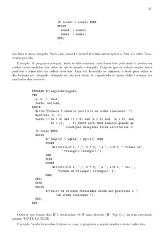 37


                                ...
                                IF (nome1  nome2) THEN
                                BEGIN
                                  nome1 := nome2;
                                  nome2 := nome1;
                                END;
                                ...


não faria a troca desejada. Neste caso, nome1 e nome2 cariam ambas iguais a 'Ana' e o valor 'Joao'
estaria perdido.
    Exemplo: O programa a seguir, testa se três números reais fornecidos pelo usuário podem ser
usados como medidas dos lados de um triângulo retângulo. Exige-se que os valores sejam todos
positivos e fornecidos em ordem crescente. Uma vez fornecido os números, o teste para saber se
eles formam um triângulo retângulo ou não será testar se o quadrado do maior deles é a soma dos
quadrados dos menores.


              PROGRAM TrianguloRetangulo;
              VAR
                a, b, c: real;
                teste: boolean;
              BEGIN
                Write('Forneca 3 números positivos em ordem crescente: ');
                Readln(a, b, c);
                teste := (a  0) and (b  0) and (c  0) and (a  b) and
                          (b  c);     (* TESTE será TRUE somente quando as
                                   condições desejadas forem satisfeitas *)
                IF teste THEN
                BEGIN
                      IF (Sqr(c) = Sqr(a) + Sqr(b)) THEN
                      BEGIN
                           Writeln(a:6:2, ',', b:6:2, ' e ', c:6:2, ' formam um',
                                ' triangulo retangulo.');
                      END
                      ELSE
                      BEGIN
                           Writeln(a:6:2, ',', b:6:2, ' e ', c:6:2, ' nao ',
                              'formam um triangulo retangulo.');
                      END;
                END;
                ELSE
                BEGIN
                      Writeln('Os valores fornecidos devem ser positivos e ',
                             'em ordem crescente.');
                END;
              END.


   Observe que temos dois IF's encaixados. O IF mais interno (IF (Sqr(c)...) só será executado
quando TESTE for TRUE.
   Exemplo: Sendo fornecidos 3 números reais, o programa a seguir mostra o maior entre eles.
 