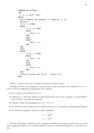 38


              PROGRAM MaiorDeTres;
              VAR
                x, y, z, maior: real;
              BEGIN
                Write('Digite tres numeros: '); Readln(x, y, z);
                Writeln;
                IF (x  y) THEN
                BEGIN
                      IF (x  z) THEN
                      BEGIN
                           maior := x;
                      END;
                      ELSE
                      BEGIN
                           maior := z;
                      END
                END
                ELSE
                BEGIN
                      IF (y  z) THEN
                      BEGIN
                           maior := y;
                      END
                      ELSE
                      BEGIN
                           maior := z;
                      END;
                END;
                Writeln('O maior dos tres é' ', maior:6:2)
              END.


   Observe a ausência do ponto-e-vírgula em muitas das linhas acima.
   Exemplo: Resolver uma equação do segundo grau, sendo fornecidos seus coecientes a, b e c.
Nosso roteiro na elaboração do programa será o seguinte:

   • Ler os valores dos coecientes a, b, c;
   • Vericar se a = 0. Se for, rejeitar os valores fornecidos. Neste caso, usaremos o comando HALT
     para encerrar a execução do programa;

   • Calcular o valor do discriminante ∆ = b2 − 4 ∗ a ∗ c;
   • Se o Delta for maior ou igual a zero, calcular as raízes x1 e x2 usando a conhecidíssima fórmula;
   • Se o Delta for negativo, calcular as raízes complexas.
                                                         √
                                                      −b+ ∆
                                               x1 =     2a
                                                         √
                                                      −b− ∆
                                               x2 =     2a


    Estamos colocando o módulo na parte imaginária simplesmente porque queremos que x1 tenha
parte imaginária positiva e x2 a parte imaginária negativa, independentemente de a ser positivo ou
não.
 