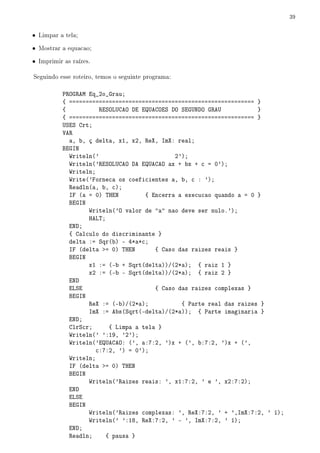 39


• Limpar a tela;

• Mostrar a equacao;

• Imprimir as raízes.

Seguindo esse roteiro, temos o seguinte programa:

          PROGRAM Eq_2o_Grau;
          { ======================================================== }
          {           RESOLUCAO DE EQUACOES DO SEGUNDO GRAU           }
          { ======================================================== }
          USES Crt;
          VAR
            a, b, ç delta, x1, x2, ReX, ImX: real;
          BEGIN
            Writeln('                        2');
            Writeln('RESOLUCAO DA EQUACAO ax + bx + c = 0');
            Writeln;
            Write('Forneca os coeficientes a, b, c : ');
            Readln(a, b, c);
            IF (a = 0) THEN         { Encerra a execucao quando a = 0 }
            BEGIN
                  Writeln('O valor de a nao deve ser nulo.');
                  HALT;
            END;
            { Calculo do discriminante }
            delta := Sqr(b) - 4*a*c;
            IF (delta = 0) THEN       { Caso das raizes reais }
            BEGIN
                  x1 := (-b + Sqrt(delta))/(2*a); { raiz 1 }
                  x2 := (-b - Sqrt(delta))/(2*a); { raiz 2 }
            END
            ELSE                       { Caso das raizes complexas }
            BEGIN
                  ReX := (-b)/(2*a);           { Parte real das raizes }
                  ImX := Abs(Sqrt(-delta)/(2*a)); { Parte imaginaria }
            END;
            ClrScr;      { Limpa a tela }
            Writeln(' ':19, '2');
            Writeln('EQUACAO: (', a:7:2, ')x + (', b:7:2, ')x + (',
                     c:7:2, ') = 0');
            Writeln;
            IF (delta = 0) THEN
            BEGIN
                  Writeln('Raizes reais: ', x1:7:2, ' e ', x2:7:2);
            END
            ELSE
            BEGIN
                  Writeln('Raizes complexas: ', ReX:7:2, ' + ',ImX:7:2, ' í);
                  Writeln(' ':18, ReX:7:2, ' - ', ImX:7:2, ' í);
            END;
            Readln;     { pausa }
 