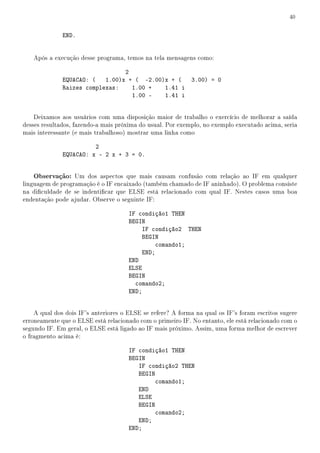40


              END.


   Após a execução desse programa, temos na tela mensagens como:

                                 2
              EQUACAO: (   1.00)x + ( -2.00)x + (  3.00) = 0
              Raizes complexas:    1.00 +   1.41 i
                                   1.00 -   1.41 i


    Deixamos aos usuários com uma disposição maior de trabalho o exercício de melhorar a saída
desses resultados, fazendo-a mais próxima do usual. Por exemplo, no exemplo executado acima, seria
mais interessante (e mais trabalhoso) mostrar uma linha como

                        2
              EQUACAO: x - 2 x + 3 = 0.


   Observação: Um dos aspectos que mais causam confusão com relação ao IF em qualquer
linguagem de programação é o IF encaixado (também chamado de IF aninhado). O problema consiste
na diculdade de se indenticar que ELSE está relacionado com qual IF. Nestes casos uma boa
endentação pode ajudar. Observe o seguinte IF:

                                      IF condição1 THEN
                                      BEGIN
                                          IF condição2 THEN
                                          BEGIN
                                               comando1;
                                          END;
                                      END
                                      ELSE
                                      BEGIN
                                        comando2;
                                      END;


    A qual dos dois IF's anteriores o ELSE se refere? A forma na qual os IF's foram escritos sugere
erroneamente que o ELSE está relacionado com o primeiro IF. No entanto, ele está relacionado com o
segundo IF. Em geral, o ELSE está ligado ao IF mais próximo. Assim, uma forma melhor de escrever
o fragmento acima é:

                                      IF condição1 THEN
                                      BEGIN
                                         IF condição2 THEN
                                         BEGIN
                                               comando1;
                                         END
                                         ELSE
                                         BEGIN
                                               comando2;
                                         END;
                                      END;
 