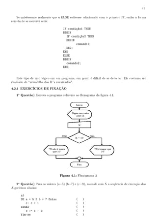 41


    Se quiséssemos realmente que o ELSE estivesse relacionado com o primeiro IF, então a forma
correta de se escrever seria:

                                    IF condição1 THEN
                                    BEGIN
                                      IF condição2 THEN
                                      BEGIN
                                            comando1;
                                      END;
                                    END
                                    ELSE
                                    BEGIN
                                      comando2;
                                    END;


   Este tipo de erro lógico em um programa, em geral, é difícil de se detectar. Ele costuma ser
chamado de armadilha dos IF's encaixados.

4.2.1 EXERCÍCIOS DE FIXAÇÃO
   1a Questão) Escreva o programa referente ao uxograma da gura 4.1.




                                  Figura 4.1: Fluxograma A

   2a Questão) Para os valores (a=5) (b=7) e (c=9), assinale com X a seqüência de execução dos
Algoritmos abaixo:

      a)
      SE a = 5 E b = 7 Entao                 (    )
         c: c + 1                            (    )
      senão                                  (    )
         c := c - 1;                         (    )
      fim-se                                 (    )
 