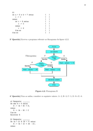 42



   b)
   se a = 5 e b  7 entao                (   )
      c := 1                             (   )
   senao                                 (   )
      se c = 8 entao                     (   )
          c := 2                         (   )
      senao                              (   )
          c := 4                         (   )
      fim-se                             (   )
   fim-se                                (   )


3a Questão) Escreva o programa referente ao uxograma da gura 4.2.2.




                              Figura 4.2: Fluxograma B

4a Questão) Para as saídas, considere os seguintes valores: A=2, B=3, C=5, D=9 e E=6.

a) Resposta: _______
Se não D  5 entao
   X := (A + B) * D;
senao
   X := (A - B) / C
fim-se
Escrever X

b) Resposta: _______
Se (A  2) E (B  7) entao
   X := (A + 2) * (B - 2);
senao
 