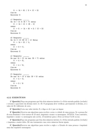 43


       X := (A + B) / D * (C + D)
    fim-se
    Escrever X

    c) Resposta: ______
    Se (A  2) E (B  7) entao
       X := (A + 2) * (B - 2)
    senao
       X := X := (A + B) * D / (C + D)
    fim-se
    Escrever X

    d) Resposta: ______
    Se (A = 2) OU (C  1) Entao
       X := (A + D) / 2;
    senao
       X := D * C;
    fim-se
    Escrever X

    e) Resposta: ______
    Se nao (A  2) ou nao (B  7) entao
       X := A + E;
    senao
       X := A / E;
    fim-se
    Escrever X

    f) Resposta: ______
    Se nao (A  3) e nao (B  5) entao
       X := A + D;
    senao
       X := D / B
    fim-se
    Escrever X



4.2.2 EXERCÍCIOS
   1a Questão) Faça um programa que leia dois números inteiros A e B da entrada padrão (teclado)
e retorne o quociente da divisão entre A e B. O programa deve vericar, previamente à divisão, se o
valor de B é diferente de zero.
   2a Questão) Leia um valor inteiro X e diga se ele é par ou ímpar.
   3a Questão) Escreva um algoritmo para receber o sexo e a idade de uma pessoa. Se a pessoa for
do sexo feminino e tiver menos de 25 anos, imprimir o nome e a mensagem: ACEITA. Caso contrário,
imprimir o nome e a mensagem não aceita. (Considerar para o Sexo as letras F,f,M ou m).
   4a Questão)Faça um programa que leia dois números inteiros A e B da entrada padrão (teclado)
e imprima o maior deles. Dê um tratamento caso estes números forem iguais.
   5a Questão)Escreva um algoritmo para receber a sigla e o Estado de uma pessoa e imprimir
uma das seguintes mensagens:
 