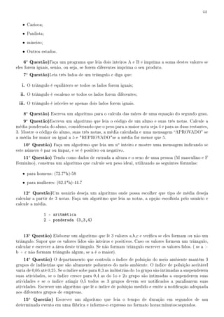 44


   • Carioca;
   • Paulista;
   • mineiro;
   • Outros estados.

    6a Questão)Faça um programa que leia dois inteiros A e B e imprima a soma destes valores se
eles forem iguais, senão, ou seja, se forem diferentes imprima o seu produto.
    7a Questão)Leia três lados de um triângulo e diga que:

   i. O triângulo é equilátero se todos os lados forem iguais;
  ii. O triângulo é escaleno se todos os lados forem diferentes;
 iii. O triângulo é isóceles se apenas dois lados forem iguais.

    8a Questão) Escreva um algoritmo para o calcula das raízes de uma equação do segundo grau.
    9a Questão)Escreva um algoritmo que leia o código de um aluno e suas três notas. Calcule a
média ponderada do aluno, considerando que o peso para a maior nota seja 4 e para as duas restantes,
3. Mostre o código do aluno, suas três notas, a média calculada e uma mensagem APROVADO se
a média for maior ou igual a 5 e REPROVADOse a média for menor que 5.
    10a Questão) Faça um algoritmo que leia um no inteiro e mostre uma mensagem indicando se
este número é par ou ímpar, e se é positivo ou negativo.
    11a Questão) Tendo como dados de entrada a altura e o sexo de uma pessoa (M masculino e F
Feminino), construa um algoritmo que calcule seu peso ideal, utilizando as seguintes fórmulas:

   • para homens: (72.7*h)-58
   • para mulheres: (62.1*h)-44.7

    12a Questão)Um usuário deseja um algoritmo onde possa escolher que tipo de média deseja
calcular a partir de 3 notas. Faça um algoritmo que leia as notas, a opção escolhida pelo usuário e
calcule a média.

                1 - aritmética
                2 - ponderada (3,3,4)


    13a Questão) Elaborar um algoritmo que lê 3 valores a,b,c e verica se eles formam ou não um
triângulo. Supor que os valores lidos são inteiros e positivos. Caso os valores formem um triângulo,
calcular e escrever a área deste triângulo. Se não formam triângulo escrever os valores lidos. ( se a 
b + c não formam triângulo algum, se a é o maior).
    14a Questão) O departamento que controla o índice de poluição do meio ambiente mantém 3
grupos de indústrias que são altamente poluentes do meio ambiente. O índice de poluição aceitável
varia de 0,05 até 0,25. Se o índice sobe para 0,3 as indústrias do 1o grupo são intimadas a suspenderem
suas atividades, se o índice cresce para 0,4 as do 1o e 2o grupo são intimadas a suspenderem suas
atividades e se o índice atingir 0,5 todos os 3 grupos devem ser noticados a paralisarem suas
atividades. Escrever um algoritmo que lê o índice de poluição medido e emite a noticação adequada
aos diferentes grupos de empresas.
    15a Questão) Escrever um algoritmo que leia o tempo de duração em segundos de um
determinado evento em uma fábrica e informe-o expresso no formato horas:minutos:segundos.
 