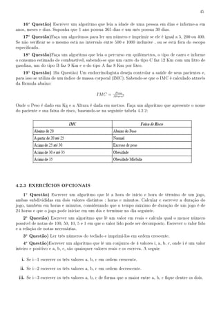 45


    16a Questão) Escrever um algoritmo que leia a idade de uma pessoa em dias e informe-a em
anos, meses e dias. Suponha que 1 ano possua 365 dias e um mês possua 30 dias.
    17a Questão)Faça um algoritmos para ler um número e imprimir se ele é igual a 5, 200 ou 400.
Se não vericar se o mesmo está no intervalo entre 500 e 1000 inclusive , ou se está fora do escopo
especicado.
    18a Questão)Faça um algoritmo que leia o percurso em quilômetros, o tipo de carro e informe
o consumo estimado de combustível, sabendo-se que um carro do tipo C faz 12 Km com um litro de
gasolina, um do tipo B faz 9 Km e o do tipo A faz 8 Km por litro.
    19a Questão) 19a Questão) Um endocrinologista deseja controlar a saúde de seus pacientes e,
para isso se utiliza de um índice de massa corporal (IMC). Sabendo-se que o IMC é calculado através
da fórmula abaixo:

                                                       P eso
                                             IM C =   Altura2


Onde o Peso é dado em Kg e a Altura é dada em metros. Faça um algoritmo que apresente o nome
do paciente e sua faixa de risco, baseando-se na seguinte tabela 4.2.2:




4.2.3 EXERCÍCIOS OPCIONAIS
    1a Questão) Escrever um algoritmo que lê a hora de início e hora de término de um jogo,
ambas subdivididas em dois valores distintos : horas e minutos. Calcular e escrever a duração do
jogo, também em horas e minutos, considerando que o tempo máximo de duração de um jogo é de
24 horas e que o jogo pode iniciar em um dia e terminar no dia seguinte.
    2a Questão) Escrever um algoritmo que lê um valor em reais e calcula qual o menor número
possível de notas de 100, 50, 10, 5 e 1 em que o valor lido pode ser decomposto. Escrever o valor lido
e a relação de notas necessárias.
    3a Questão) Ler três números do teclado e imprimi-los em ordem crescente.
    4a Questão)Escrever um algoritmo que lê um conjunto de 4 valores i, a, b, c, onde i é um valor
inteiro e positivo e a, b, c, são quaisquer valores reais e os escreva. A seguir:

   i. Se i=1 escrever os três valores a, b, c em ordem crescente.
  ii. Se i=2 escrever os três valores a, b, c em ordem decrescente.
 iii. Se i=3 escrever os três valores a, b, c de forma que o maior entre a, b, c que dentre os dois.
 