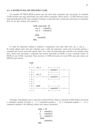 46


4.3 A ESTRUTURA DE DECISÃO CASE
   O comando IF-THEN-ELSE permite que um entre dois comandos seja executado. O comando
CASE permite que seja selecionado um entre vários comandos. Desse modo, o CASE funciona como
uma generalização do IF com a seguinte restrição: a expressão que é usada para selecionar os comandos
deve ser do tipo ordinal. Sua sintaxe é:

                                CASE expressão OF
                                  val_1 : comando1;
                                  val_2 : comando2;
                                  ...      ...
                                  ELSE
                                     comandoN;
                                END;


    O valor da expressão ordinal é avaliado e comparado com cada valor alvo val_1, val_2, ... .
Se existir algum valor alvo que coincida com o valor da expressão, então será executado apenas o
comando que estiver associado aquele valor. Se o valor da expressão não coincidir com nenhum valor
alvo, então será executado o comando que estiver associado ao ELSE, se esse comando existir. O
ELSE de um CASE é opcional. Para encerrar o CASE deveremos ter um END, mas não temos um
BEGIN para iniciar.

                            CASE
                              |
                            +---+ val_1        +----------+
                            | e |-------------| comando1 |--------+
                            | x |              +----------+         |
                            | p | val_2        +----------+         |
                            | r |-------------| comando2 |--------+
                            | e |              +----------+         |
                            | s |   ...             ...             |
                            | s |                                   |
                            | ã | ELSE         +----------+         |
                            | o |-------------| comandoN |--------+
                            +---+              +----------+         |
                                                                    v


    Exemplo: Suponhamos que x seja uma variável inteira. Então o comando CASE abaixo executará
o comando1 quando tivermos x = 5, o comando2 quando x = 11, o comando3 quando x = -4 e o
comando4 quando x for diferente desses três valores anteriores.

                                      CASE x OF
                                        5 : comando1;
                                       11 : comando2;
                                       -4 : comando3;
                                        ELSE
                                             comando4;
                                      END;
 