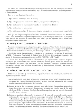 2


    Na prática não é importante ter-se apenas um algoritmo, mas sim, um bom algoritmo. O mais
importante de um algoritmo é a sua correção, isto é, se ele resolve realmente o problema proposto e
o faz exatamente.
   Para se ter um algoritmo, é necessário:

   i. Que se tenha um número nito de passos;
  ii. Que cada passo esteja precisamente denido, sem possíveis ambigüidades;
 iii. Que existam zero ou mais entradas tomadas de conjuntos bem denidos;
 iv. Que existam uma ou mais saídas;
  v. Que exista uma condição de m sempre atingida para quaisquer entradas e num tempo nito.

    Para que um computador possa desempenhar uma tarefa é necessário que esta seja detalhada
passo a passo, numa forma compreensível pela máquina, utilizando aquilo que se chama de programa.
Neste sentido, um programa de computador nada mais é que um algoritmo escrito numa forma
compreensível pelo computador.

1.1.1 POR QUE PRECISAMOS DE ALGORITMOS ?
    Vejamos o que algumas pessoas importantes, para a Ciência da Computação, disseram a respeito
de algoritmo: A noção de algoritmo é básica para toda a programação de computadores. [KNUTH
- Professor da Universidade de Stanford, autor da coleção The art of computer programming]
    O conceito central da programação e da ciência da computação é o conceito de algoritmo.
[WIRTH - Professor da Universidade de Zurique, autor de diversos livros na área e responsável pela
criação de linguagens de programação como ALGOL, PASCAL e MODULA-2].
    A importância do algoritmo está no fato de termos que especicar uma seqüência de passos
lógicos para que o computador possa executar uma tarefa qualquer, pois o mesmo por si só não tem
vontade própria, faz apenas o que mandamos. Com uma ferramenta algorítmica, podemos conceber
uma solução para um dado problema, independendo de uma linguagem especíca e até mesmo do
próprio computador.

1.1.2 MÉTODO PARA CONSTRUIR UM ALGORITMO
    Utilizando os conceitos já desenvolvidos, esquematizaremos um método para construir um
algoritmo logicamente correto:

   i. Ler atentamente o enunciado: Deve-se reler o enunciado de um exercício quantas vezes for
     necessário, até compreendê-lo completamente. A maior parte da resolução de um exercício
     consiste na compreensão completa do enunciado.
  ii. Retirar a relação das entradas de dados do enunciado Através do enunciado, descobrimos
     quais são os dados que devem ser fornecidos ao programa, via teclado, a partir dos quais
     são desenvolvidos os cálculos. Obs. Pode haver algum algoritmo que não necessite da entrada
     de dados (pouco comum).
 iii. Retirar do enunciado as informações de saída Através do enunciado podemos descobrir quais são
     as informações que devem ser mostradas para compor o resultado nal, objetivo do algoritmo.
     4. Determinar o que deve ser feito para transformar as entradas em saídas Nessa fase é que
     teremos a construção do Algoritmo propriamente dito. Devemos determinar qual sequência de
     passos ou ações é capaz de transformar um conjunto de dados nas informações de resultado.
     Para isso, utilizamos os fatores descritos anteriormente, tais como legibilidade, portabilidade,
     método cartesiano e planejamento reverso, e nalmente podemos construir o algoritmo.
 