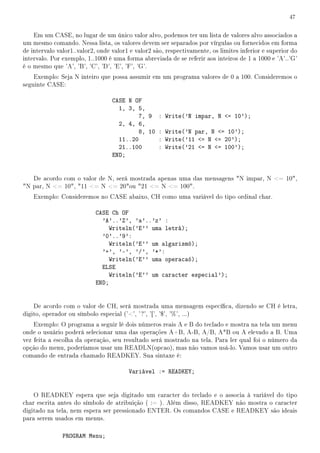 47


    Em um CASE, no lugar de um único valor alvo, podemos ter um lista de valores alvo associados a
um mesmo comando. Nessa lista, os valores devem ser separados por vírgulas ou fornecidos em forma
de intervalo valor1..valor2, onde valor1 e valor2 são, respectivamente, os limites inferior e superior do
intervalo. Por exemplo, 1..1000 é uma forma abreviada de se referir aos inteiros de 1 a 1000 e 'A'..'G'
é o mesmo que 'A', 'B', 'C', 'D', 'E', 'F', 'G'.
    Exemplo: Seja N inteiro que possa assumir em um programa valores de 0 a 100. Consideremos o
seguinte CASE:

                                  CASE N OF
                                    1, 3, 5,
                                           7, 9 : Write('N impar, N = 10');
                                    2, 4, 6,
                                           8, 10 : Write('N par, N = 10');
                                    11..20       : Write('11 = N = 20');
                                    21..100      : Write('21 = N = 100');
                                  END;


   De acordo com o valor de N, será mostrada apenas uma das mensagens N impar, N = 10,
N par, N = 10, 11 = N = 20ou 21 = N = 100.
    Exemplo: Consideremos no CASE abaixo, CH como uma variável do tipo ordinal char.

                           CASE Ch OF
                             'A'..'Z', 'a'..'z' :
                               Writeln('E'' uma letrá);
                             '0'..'9':
                               Writeln('E'' um algarismó);
                             '+', '-', '/', '*':
                               Writeln('E'' uma operacaó);
                             ELSE
                               Writeln('E'' um caracter especial');
                           END;


    De acordo com o valor de CH, será mostrada uma mensagem especíca, dizendo se CH é letra,
digito, operador ou símbolo especial ('', ' ?', '[', '$', '%', ...)
    Exemplo: O programa a seguir lê dois números reais A e B do teclado e mostra na tela um menu
onde o usuário poderá selecionar uma das operações A+B, A-B, A/B, A*B ou A elevado a B. Uma
vez feita a escolha da operação, seu resultado será mostrado na tela. Para ler qual foi o número da
opção do menu, poderíamos usar um READLN(opcao), mas não vamos usá-lo. Vamos usar um outro
comando de entrada chamado READKEY. Sua sintaxe é:

                                        Variável := READKEY;


    O READKEY espera que seja digitado um caracter do teclado e o associa à variável do tipo
char escrita antes do símbolo de atribuição ( := ). Além disso, READKEY não mostra o caracter
digitado na tela, nem espera ser pressionado ENTER. Os comandos CASE e READKEY são ideais
para serem usados em menus.

               PROGRAM Menu;
 