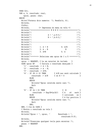 48


USES Crt;
VAR a, b, resultado: real;
     opcao, pausa: char;
BEGIN
  Write('Forneca dois numeros: '); Readln(a, b);
  Writeln;
  ClrScr;
  Writeln;          (* Impressao do menu na tela *)
  Writeln('=================== M E N U ==================');
  Writeln('|                                              |');
  Writeln('|                 A = ',a:9:3,'                |');
  Writeln('|                 B = ',b:9:3,'                |');
  Writeln('|                                              |');
  Writeln('+--------------------------------------------+');
  Writeln('|                                              |');
  Writeln('|         1. A + B             4. A/B          |');
  Writeln('|         2. A - B                  B          |');
  Writeln('|         3. A*B               5. A            |');
  Writeln('|                                              |');
  Writeln('======== Selecione uma opcao de 1 a 5 ========');
  Writeln;
  opcao := READKEY; { Le um caracter do teclado      }
  CASE opcao OF      { Calcula o resultado desejado }
     '1' : resultado := A + B;
     '2' : resultado := A - B;
     '3' : resultado := A*B;
     '4' : IF (B  0) THEN        { A/B nao será calculado }
             resultado := A/B      { se B = 0                }
           ELSE
           BEGIN
             Writeln('Opcao invalida neste caso.');
             Halt
           END;
     '5' : IF (A  0) THEN                  { B              }
              resultado := Exp(B*Ln(A))     { A    só   será }
           ELSE                             { calculado se }
           BEGIN                            { A for positivo }
             Writeln('Opcao invalida neste caso.');
             Halt
           END;
  END; { fim do CASE }
  { Mostra o resultado na tela }
  Writeln;
  Writeln('Opcao = ', opcao, '         Resultado = ',
                                           resultado:9:3);
  Writeln;
  Writeln('Pressione qualquer tecla para encerrar.');
  pausa := READKEY
END.
 
