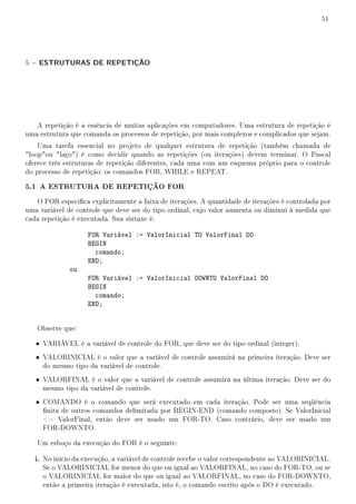51




5 − ESTRUTURAS DE REPETIÇÃO




   A repetição é a essência de muitas aplicações em computadores. Uma estrutura de repetição é
uma estrutura que comanda os processos de repetição, por mais complexos e complicados que sejam.
    Uma tarefa essencial no projeto de qualquer estrutura de repetição (também chamada de
loopou laço) é como decidir quando as repetições (ou iterações) devem terminar. O Pascal
oferece três estruturas de repetição diferentes, cada uma com um esquema próprio para o controle
do processo de repetição: os comandos FOR, WHILE e REPEAT.

5.1 A ESTRUTURA DE REPETIÇÃO FOR
   O FOR especica explicitamente a faixa de iterações. A quantidade de iterações é controlada por
uma variável de controle que deve ser do tipo ordinal, cujo valor aumenta ou diminui à medida que
cada repetição é executada. Sua sintaxe é:

                    FOR Variável := ValorInicial TO ValorFinal DO
                    BEGIN
                      comando;
                    END;
              ou
                    FOR Variável := ValorInicial DOWNTO ValorFinal DO
                    BEGIN
                      comando;
                    END;


   Observe que:

   • VARIÁVEL é a variável de controle do FOR, que deve ser do tipo ordinal (integer).
   • VALORINICIAL é o valor que a variável de controle assumirá na primeira iteração. Deve ser
     do mesmo tipo da variável de controle.
   • VALORFINAL é o valor que a variável de controle assumirá na última iteração. Deve ser do
     mesmo tipo da variável de controle.
   • COMANDO é o comando que será executado em cada iteração. Pode ser uma seqüência
     nita de outros comandos delimitada por BEGIN-END (comando composto). Se ValorInicial
     = ValorFinal, então deve ser usado um FOR-TO. Caso contrário, deve ser usado um
     FOR-DOWNTO.

   Um esboço da execução do FOR é o seguinte:

   i. No início da execução, a variável de controle recebe o valor correspondente ao VALORINICIAL.
     Se o VALORINICIAL for menor do que ou igual ao VALORFINAL, no caso do FOR-TO, ou se
     o VALORINICIAL for maior do que ou igual ao VALORFINAL, no caso do FOR-DOWNTO,
     então a primeira iteração é executada, isto é, o comando escrito após o DO é executado.
 