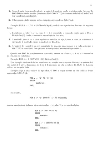 52


  ii. Antes de cada iteração subseqüente, a variável de controle recebe o próximo valor (no caso do
     FOR-TO) ou o valor anterior (no caso do FOR-DOWNTO) do intervalo ValorInicial..ValorFinal
     (ou ValorFinal..ValorInicial).

 iii. O laço assim criado termina após a iteração corresponde ao ValorFinal.

    Exemplo: FOR i := 1 TO 5 DO Writeln(Sqr(i)); onde i é do tipo inteiro, funciona da seguinte
forma:

   i. É atribuído o valor 1 a i e, como 1  5, é executado o comando escrito após o DO, o
     Writeln(Sqr(i)). Assim, é mostrado o quadrado de 1 na tela;

  ii. A variável i passa a ter o valor seguinte ao anterior, ou seja, i passa a valer 2 e o comando é
     executado. É mostrado, então, o quadrado de 2 na tela.

 iii. A variável de controle i vai ser aumentada de uma em uma unidade e a cada acréscimo o
     WRITELN é executado. Esse processo acaba quando a variável atingir o valor 5.

    Quando esse FOR for completamente executado, teremos os valores 1, 4, 9, 16 e 25 mostrados
na tela, um em cada linha.
   Exemplo: FOR i := 5 DOWNTO 1 DO Writeln(Sqr(i));
    Este exemplo funciona de forma semelhante ao anterior mas com uma diferença: os valores de i
vão variar de 5 até 1, diminuindo de 1 em 1. É mostrado na tela os valores 25, 16, 9, 4 e 1, nessa
ordem, um em cada linha.
   Exemplo: Seja x uma variável do tipo char. O FOR a seguir mostra na tela todas as letras
maiúsculas ABC...XYZ.

                          FOR x := 'A' TO 'Z' DO
                          BEGIN
                                Write(x);
                          END;


   No entanto,

                          FOR x := 'z' DOWNTO 'a' DO Write(x);


mostra o conjunto de todas as letras minúsculas: zyxv...cba. Veja o exemplo abaixo:

                                FOR i := 100 TO 50 DO
                                BEGIN
                                      comando;
                                END;

                                FOR j := 1 DOWNTO 20 DO
                                BEGIN
                                      comando;
                                END;
 