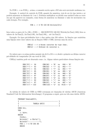 53


   No FOR i... e no FOR j... acima, o comando escrito após o DO não será executado nenhuma vez.
   Exemplo: A variável de controle do FOR, quando for numérica, terá de ser do tipo inteiro e só
poderá aumentar ou diminuir de 1 em 1. Podemos multiplicar ou dividir essa variável todas as vezes
em que ela aparecer no comando, como forma de aumentar ou diminuir o valor do incremento em
cada iteração. Por exemplo,

                               FOR i := 0 TO 100 DO Writeln(2*i)


lista todos os pares de 0 a 100, e FOR i := 200 DOWNTO 100 DO Writeln(ArcTan(i/100)) lista os
valores de ArcTan(2), ArcTan(1.99), ArcTan(1.98),... até ArcTan(1).
   Exemplo: Os tipos pré-denidos byte e char ambos têm 256 valores. As funções que estabelem
uma bijeção entre esses valores são as funções ORD e CHR, inversas uma da outra.

                          CHR(n) --- n-ésimo caracter do tipo char;
                          ORD(x) --- Ordinal do caracter x.


    Os valores que o n acima podem assumir são de 0 a 255 e o x desde o primeiro ao último caracter
pré-denido do computador (de um total de 256).
   CHR(n) também pode ser denotado como #n. Alguns valores particulares dessas funções são:

                    ORD('$')   = 36          CHR(36)    =   '$'   ou    #36   =   '$'
                    ORD('+')   = 43          CHR(43)    =   '+'   ou    #43   =   '+'
                    ORD('7')   = 55          CHR(55)    =   '7'   ou    #55   =   '7'
                    ORD('A')   = 65          CHR(65)    =   'A'   ou    #65   =   'A'
                    ORD('B')   = 66          CHR(66)    =   'B'   ou    #66   =   'B'
                    ORD('C')   = 67          CHR(67)    =   'C'   ou    #67   =   'C'
                    ORD('Z')   = 90          CHR(90)    =   'Z'   ou    #90   =   'Z'
                    ORD('')   = 92          CHR(92)    =   ''   ou    #92   =   ''
                    ORD('a')   = 97          CHR(97)    =   'a'   ou    #97   =   'a'
                    ORD('z')   = 122         CHR(122)   =   'z'   ou   #122   =   'z'


   As tabelas de valores de CHR ou ORD costumam ser chamadas de tabelas ASCII (American
Standard Code for Information Interchange). O programa a seguir, gera na tela uma tabela ASCII.

              PROGRAM TabelaASCII;
              { ---------------------------------------- }
              {               TABELA ASCII               }
              { ---------------------------------------- }
              USES Crt;
              VAR
                i: byte;
              BEGIN
                ClrScr;
                Writeln(' n Chr(n)');
                Writeln('-----------');
                FOR i := 0 TO 255 DO
                BEGIN
 