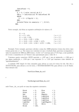 55


                IndiceFinal = 5;
              BEGIN
                S := 0; { valor inicial de S }
                FOR n := IndiceInicial TO IndiceFinal DO
                BEGIN
                   S := S + 1/(Sqr(n) + 1);
                END;
                Writeln('Valor do somatorio = ', S:8:4);
              END.


    Neste exemplo, são feitas as seguintes atribuições de valores a S:

                    S   :=   0;
                    S   :=   0 + 1/2;                                        (   n   =   1   )
                    S   :=   1/2 + 1/5;                                      (   n   =   2   )
                    S   :=   (1/2 + 1/5) + 1/10;                             (   n   =   3   )
                    S   :=   (1/2 + 1/5 + 1/10) + 1/17;                      (   n   =   4   )
                    S   :=   (1/2 + 1/5 + 1/10 + 1/17) + 1/26;               (   n   =   5   )


    Exemplo: Neste exemplo, queremos calcular a soma dos 10000 primeiros termos das séries cujos
                  1   1
termos gerais são n e n2 . Não vamos nos contentar só com o resultado nal, queremos acompanhar o
valor do somatório de 1000 em 1000 termos. A série 1/n2 converge para (π 2 )/6; logo, a raiz quadrada
de 6 vezes o somatório de 1/n2 fornece uma aproximação para o valor de π .
    Usaremos quatro caracteres ASCII especiais: o #227 que é um pi minúsculo, o #228 que é
um sigma maiúsculo, o #253 que é um expoente 2 e o #247 que usaremos como símbolo de
aproximadamente.
   A unidade CRT dispõe de dois comandos para alterar as cores de textos da tela. São eles o
TEXTCOLOR, para alterar a cor do texto, e TEXTBACKGROUND, para alterar a cor de fundo.
Suas sintaxes são:

                                   TextColor(Nome_da_cor)


e

                                   TextBackground(Nome_da_cor)


onde Nome_da_cor pode ser uma das seguintes constantes:

                             Black        =   0;      Blue               =   1;
                             Green        =   2;      Cyan               =   3;
                             Red          =   4;      Magenta            =   5;
                             Brown        =   6;      LightGray          =   7;
                             DarkGray     =   8;      LightBlue          =   9;
                             LightGreen   =   10;     LightCyan          =   11;
                             LightRed     =   12;     LightMagenta       =   13;
                             Yellow       =   14;     White              =   15;
                             Blink        =   128;
 