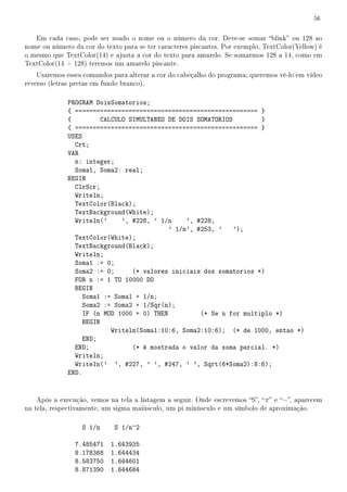 56


   Em cada caso, pode ser usado o nome ou o número da cor. Deve-se somar blink ou 128 ao
nome ou número da cor do texto para se ter caracteres piscantes. Por exemplo, TextColor(Yellow) é
o mesmo que TextColor(14) e ajusta a cor do texto para amarelo. Se somarmos 128 a 14, como em
TextColor(14 + 128) teremos um amarelo piscante.
    Usaremos esses comandos para alterar a cor do cabeçalho do programa; queremos vê-lo em vídeo
reverso (letras pretas em fundo branco).

              PROGRAM DoisSomatorios;
              { =================================================== }
              {         CALCULO SIMULTANEO DE DOIS SOMATORIOS         }
              { =================================================== }
              USES
                Crt;
              VAR
                n: integer;
                Soma1, Soma2: real;
              BEGIN
                ClrScr;
                Writeln;
                TextColor(Black);
                TextBackground(White);
                Writeln('     ', #228, ' 1/n     ', #228,
                                            ' 1/n', #253, ' ');
                TextColor(White);
                TextBackground(Black);
                Writeln;
                Soma1 := 0;
                Soma2 := 0;      (* valores iniciais dos somatorios *)
                FOR n := 1 TO 10000 DO
                BEGIN
                   Soma1 := Soma1 + 1/n;
                   Soma2 := Soma2 + 1/Sqr(n);
                   IF (n MOD 1000 = 0) THEN          (* Se n for multiplo *)
                   BEGIN
                           Writeln(Soma1:10:6, Soma2:10:6); (* de 1000, entao *)
                   END;
                END;             (* é mostrada o valor da soma parcial. *)
                Writeln;
                Writeln(' ', #227, ' ', #247, ' ', Sqrt(6*Soma2):8:6);
              END.


    Após a execução, vemos na tela a listagem a seguir. Onde escrevemos S,  π  e =, aparecem
na tela, respectivamente, um sigma maiúsculo, um pi minúsculo e um símbolo de aproximação.

                  S 1/n      S 1/n^2

                7.485471    1.643935
                8.178368    1.644434
                8.583750    1.644601
                8.871390    1.644684
 