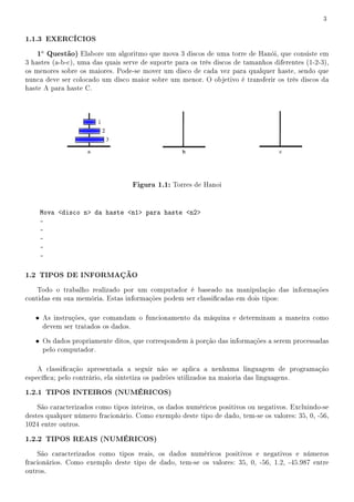 3


1.1.3 EXERCÍCIOS
   1a Questão) Elabore um algoritmo que mova 3 discos de uma torre de Hanói, que consiste em
3 hastes (a-b-c), uma das quais serve de suporte para os três discos de tamanhos diferentes (1-2-3),
os menores sobre os maiores. Pode-se mover um disco de cada vez para qualquer haste, sendo que
nunca deve ser colocado um disco maior sobre um menor. O objetivo é transferir os três discos da
haste A para haste C.




                                   Figura 1.1: Torres de Hanoi


    Mova disco n da haste n1 para haste n2
    -
    -
    -
    -
    -

1.2 TIPOS DE INFORMAÇÃO
    Todo o trabalho realizado por um computador é baseado na manipulação das informações
contidas em sua memória. Estas informações podem ser classicadas em dois tipos:

   • As instruções, que comandam o funcionamento da máquina e determinam a maneira como
     devem ser tratados os dados.

   • Os dados propriamente ditos, que correspondem à porção das informações a serem processadas
     pelo computador.

    A classicação apresentada a seguir não se aplica a nenhuma linguagem de programação
especíca; pelo contrário, ela sintetiza os padrões utilizados na maioria das linguagens.

1.2.1 TIPOS INTEIROS (NUMÉRICOS)
    São caracterizados como tipos inteiros, os dados numéricos positivos ou negativos. Excluindo-se
destes qualquer número fracionário. Como exemplo deste tipo de dado, tem-se os valores: 35, 0, -56,
1024 entre outros.

1.2.2 TIPOS REAIS (NUMÉRICOS)
    São caracterizados como tipos reais, os dados numéricos positivos e negativos e números
fracionários. Como exemplo deste tipo de dado, tem-se os valores: 35, 0, -56, 1.2, -45.987 entre
outros.
 