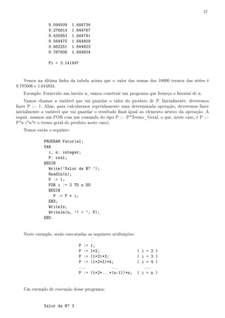 57


                9.094509     1.644734
                9.276814     1.644767
                9.430953     1.644791
                9.564475     1.644809
                9.682251     1.644823
                9.787606     1.644834

                Pi = 3.141497


    Vemos na última linha da tabela acima que o valor das somas dos 10000 termos das séries é
9.787606 e 1.644834.
   Exemplo: Fornecido um inteiro n, vamos construir um programa que forneça o fatorial de n.
     Vamos chamar a variável que vai guardar o valor do produto de P. Inicialmente, deveremos
fazer P := 1. Aliás, para calcularmos repetidamente uma determinada operação, deveremos fazer
inicialmente a variável que vai guardar o resultado nal igual ao elemento nêutro da operação. A
seguir, usamos um FOR com um comando do tipo P := P*Termo_Geral, o que, neste caso, é P :=
P*n (né o termo geral do produto neste caso).
   Temos então o seguinte:

             PROGRAM Fatorial;
             VAR
               i, n: integer;
               P: real;
             BEGIN
               Write('Valor de N? ');
               Readln(n);
               P := 1;
               FOR i := 2 TO n DO
               BEGIN
                  P := P * i;
               END;
               Writeln;
               Writeln(n, '! = ', P);
             END.


   Neste exemplo, serão executadas as seguintes atribuições:

                                P :=    1;
                                P :=    1*2;               ( i = 2   )
                                P :=    (1*2)*3;           ( i = 3   )
                                P :=    (1*2*3)*4;         ( i = 4   )
                                ...              ...          ...
                                P :=    (1*2*...*(n-1))*n; ( i = n   )


   Um exemplo de execução desse programa:


             Valor de N? 3
 