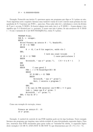 58



              3! =    6.00000000+E0000


    Exemplo: Fornecido um inteiro N, queremos agora um programa que diga se N é primo ou não.
Nosso algoritmo será o seguinte: faremos uma variável i variar de 2 até o inteiro mais próximo da raiz
quadrada de N. Usaremos um FOR i... para isso. Para cada valor de i, calculamos o resto da divisão
de N por i, ou seja, N MOD i. Se houver algum resto nulo, isto é, se N MOD i = 0 para algum i, isto
signica que N é divisível por i e, portanto, N nesse caso não é primo. Se não acontecer de N MOD
i = 0 com i variando de 2 até ROUND(SQRT(N)), então N é primo.

              PROGRAM Primo;
              VAR N, i: integer;
              BEGIN
                Write('Forneca um inteiro N : '); Readln(N);
                IF (N  0) THEN
                BEGIN
                      N := -N; { se N for negativo, então ele }
                END;
                                          { terá seu sinal trocado       }
                IF (N = 1) THEN                    { casos particulares }
                BEGIN
                      Writeln(N, ' nao e'' primo.');     { N = 0 e N = 1                    }
                END
                ELSE
                BEGIN         { caso geral }
                      FOR i := 2 TO Round(Sqrt(N)) DO
                      BEGIN
                           IF (N MOD i = 0) THEN
                           BEGIN
                               Writeln(N, ' nao e'' primo');
                               Halt; { encerra o programa }
                           END;
                      END;
                      { No caso do FOR encerrar com N MOD i  0 para
                      todo i, temos que N e' primo: }
                      Writeln(N, ' e'' primo.');
                END; { fim do IF }
              END.


   Como um exemplo de execução, temos:

              Forneca um inteiro N : 13
              13 e' primo.


    Exemplo: A variável de controle de um FOR também pode ser do tipo booleano. Neste exemplo
faremos um programa que imprime uma tabela-verdade de uma determinada expressão lógica. Para
isso, usaremos dois FOR encaixados para gerar todas as entradasda tabela. A expressão lógica
deste exemplo é (X OR Y) AND (NOT X OR NOT Y) que denotaremos por (X v Y) ( X v Y).
 