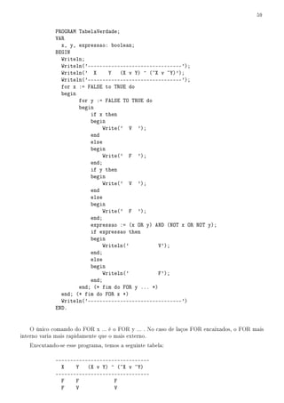 59


             PROGRAM TabelaVerdade;
             VAR
               x, y, expressao: boolean;
             BEGIN
               Writeln;
               Writeln('--------------------------------');
               Writeln(' X     Y    (X v Y) ^ (~X v ~Y)');
               Writeln('--------------------------------');
               for x := FALSE to TRUE do
               begin
                     for y := FALSE TO TRUE do
                     begin
                         if x then
                         begin
                             Write(' V ');
                         end
                         else
                         begin
                             Write(' F ');
                         end;
                         if y then
                         begin
                             Write(' V ');
                         end
                         else
                         begin
                             Write(' F ');
                         end;
                         expressao := (x OR y) AND (NOT x OR NOT y);
                         if expressao then
                         begin
                             Writeln('           V');
                         end;
                         else
                         begin
                             Writeln('           F');
                         end;
                     end; (* fim do FOR y ... *)
               end; (* fim do FOR x *)
               Writeln('--------------------------------')
             END.


    O único comando do FOR x ... é o FOR y ... . No caso de laços FOR encaixados, o FOR mais
interno varia mais rapidamente que o mais externo.
   Executando-se esse programa, temos a seguinte tabela:

             --------------------------------
               X    Y   (X v Y) ^ (~X v ~Y)
             --------------------------------
               F    F            F
               F    V            V
 