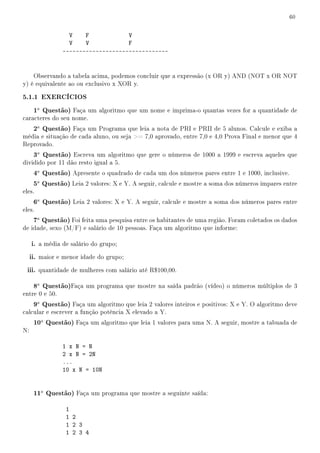 60


                  V    F            V
                  V    V            F
                --------------------------------


    Observando a tabela acima, podemos concluir que a expressão (x OR y) AND (NOT x OR NOT
y) é equivalente ao ou exclusivo x XOR y.

5.1.1 EXERCÍCIOS
      1a Questão) Faça um algoritmo que um nome e imprima-o quantas vezes for a quantidade de
caracteres do seu nome.
      2a Questão) Faça um Programa que leia a nota de PRI e PRII de 5 alunos. Calcule e exiba a
média e situação de cada aluno, ou seja = 7,0 aprovado, entre 7,0 e 4,0 Prova Final e menor que 4
Reprovado.
      3a Questão) Escreva um algoritmo que gere o números de 1000 a 1999 e escreva aqueles que
dividido por 11 dão resto igual a 5.
      4a Questão) Apresente o quadrado de cada um dos números pares entre 1 e 1000, inclusive.
      5a Questão) Leia 2 valores: X e Y. A seguir, calcule e mostre a soma dos números impares entre
eles.
      6a Questão) Leia 2 valores: X e Y. A seguir, calcule e mostre a soma dos números pares entre
eles.
      7a Questão) Foi feita uma pesquisa entre os habitantes de uma região. Foram coletados os dados
de idade, sexo (M/F) e salário de 10 pessoas. Faça um algoritmo que informe:

     i. a média de salário do grupo;
     ii. maior e menor idade do grupo;
 iii. quantidade de mulheres com salário até R$100,00.

      8a Questão)Faça um programa que mostre na saída padrão (vídeo) o números múltiplos de 3
entre 0 e 50.
      9a Questão) Faça um algoritmo que leia 2 valores inteiros e positivos: X e Y. O algoritmo deve
calcular e escrever a função potência X elevado a Y.
      10a Questão) Faça um algoritmo que leia 1 valores para uma N. A seguir, mostre a tabuada de
N:

                1 x N = N
                2 x N = 2N
                ...
                10 x N = 10N


      11a Questão) Faça um programa que mostre a seguinte saída:

                 1
                 1 2
                 1 2 3
                 1 2 3 4
 