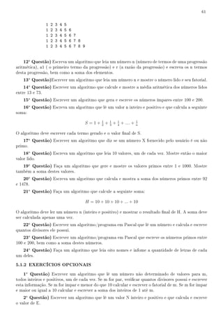 61


                 1   2   3   4   5
                 1   2   3   4   5   6
                 1   2   3   4   5   6 7
                 1   2   3   4   5   6 7 8
                 1   2   3   4   5   6 7 8 9


    12a Questão) Escreva um algoritmo que leia um número n (número de termos de uma progressão
aritmética), a1 ( o primeiro termo da progressão) e r (a razão da progressão) e escreva os n termos
desta progressão, bem como a soma dos elementos.
    13a Questão)Escrever um algoritmo que leia um número n e mostre o número lido e seu fatorial.
    14a Questão) Escrever um algoritmo que calcule e mostre a média aritmética dos números lidos
entre 13 e 73.
    15a Questão) Escrever um algoritmo que gera e escreve os números ímpares entre 100 e 200.
    16a Questão) Escreva um algoritmo que lê um valor n inteiro e positivo e que calcula a seguinte
soma:
                                                       1
                                           S =1+       2
                                                           + 1 + 1 + .... +
                                                             3   4
                                                                              1
                                                                              n

O algoritmo deve escrever cada termo gerado e o valor nal de S.
    17a Questão) Escrever um algoritmo que diz se um número X fornecido pelo usuário é ou não
primo.
    18a Questão) Escreva um algoritmo que leia 10 valores, um de cada vez. Mostre então o maior
valor lido.
    19a Questão) Faça um algoritmo que gere e mostre os valores primos entre 1 e 1000. Mostre
também a soma destes valores.
    20a Questão) Escreva um algoritmo que calcula e mostra a soma dos números primos entre 92
e 1478.
    21a Questão) Faça um algoritmo que calcule a seguinte soma:

                                               H = 10 + 10 + 10 + ... + 10

O algoritmo deve ler um número n (inteiro e positivo) e mostrar o resultado nal de H. A soma deve
ser calculada apenas uma vez.
    22a Questão) Escrever um algoritmo/programa em Pascal que lê um número e calcula e escreve
quantos divisores ele possui.
    23a Questão) Escrever um algoritmo/programa em Pascal que escreve os números primos entre
100 e 200, bem como a soma destes números.
    24a Questão) Faça um algoritmo que leia oito nomes e infome a quantidade de letras de cada
um deles.

5.1.2 EXERCÍCIOS OPCIONAIS
    1a Questão) Escrever um algoritmo que lê um número não determinado de valores para m,
todos inteiros e positivos, um de cada vez. Se m for par, vericar quantos divisores possui e escrever
esta informação. Se m for impar e menor do que 10 calcular e escrever o fatorial de m. Se m for impar
e maior ou igual a 10 calcular e escrever a soma dos inteiros de 1 até m.
    2a Questão) Escrever um algoritmo que lê um valor N inteiro e positivo e que calcula e escreve
o valor de E.
 