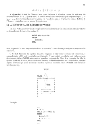 62

                                         1        1        1        1               1
                                E =1+    1!
                                              +   2!
                                                       +   3!
                                                                +   4!
                                                                         + .... +   n!

   3a Questão) A série de Fibonacci tem como dados os 2 primeiros termos da série que são
respectivamente 0 e 1. A partir deles, os demais termos são construídos pela seguinte regra: tn =
tn−1 + tn−2 . Escrever um algoritmo/programa em Pascal que gera os 10 primeiros termos da Série de
Fibonacci e calcula e escreve a soma destes termos.

5.2 A ESTRUTURA DE REPETIÇÃO WHILE
    Um laço WHILE deve ser usado sempre que se desejar executar um comando um número variável
ou desconhecido de vezes. Sua sintaxe é:

                               WHILE expressão DO
                               BEGIN
                                  comando;
                               END;


onde expressão é uma expressão booleana e comando é uma instrução simples ou um comando
composto.
    O WHILE funciona da seguinte maneira: enquanto a expressão booleana for verdadeira, o
comando após o DO será executado repetidamente. A expressão é reavaliada após cada execução
do comando. O laço WHILE só se encerra quando a expressão for falsa. Se a expressão for falsa já
quando o WHILE se inicia, então o comando não será executado nenhuma vez. No comando, deve ter
alguma instrução que possa modicar o valor da expressão booleana, senão o WHILE será executado
indenidamente.

                                            WHILE
                                               |
                                             /
                                     FALSE / 
                                     +----cond-----+
                                     |       /        |
                                     |       /        |
                                     v       | TRUE    ^
                                     |       v         |
                                     | +---------+ |
                                     | | comando |--+
                                     | +---------+
                                     v


   Exemplo:

                                     ...
                                     x := 11;
                                     WHILE (x  1992) DO
                                     BEGIN
                                       Write(x:5);
                                       x := x + 11;
                                     END;
                                     ...
 