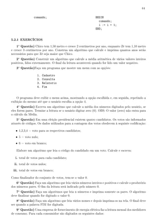 64


                 comando;                                      BEGIN
                                                                 comando;
                                                                 i := i + 1;
                                                               END;


5.2.1 EXERCÍCIOS
   1a Questão) Chico tem 1,50 metro e cresce 2 centímetros por ano, enquanto Zé tem 1,10 metro
e cresce 3 centímetros por ano. Construa um algoritmo que calcule e imprima quantos anos serão
necessários para que Zé seja maior que Chico.
   2a Questão) Construir um algoritmo que calcule a média aritmética de vários valores inteiros
positivos, lidos externamente. O nal da leitura acontecerá quando for lido um valor negativo.
   3a Questão)Faça um programa que mostre um menu com as opções:

                   1.   Cadastro
                   2.   Consulta
                   3.   Relatorio
                   4.   Fim


    O programa deve exibir o menu acima, mostrando a opção escolhida e, em seguida, repetindo a
exibição do mesmo até que o usuário escolha a opção 4.
   4a Questão) Escreva um algoritmo que calcule a média dos números digitados pelo usuário, se
eles forem pares. Termine a leitura se o usuário digitar zero (0). OBS: O valor (zero) não entra para
o cálculo da Média.
   5a Questão) Em uma eleição presidencial existem quatro candidatos. Os votos são informados
através de códigos. Os dados utilizados para a contagem dos votos obedecem à seguinte codicação:

   • 1,2,3,4 = voto para os respectivos candidatos;
   • 5 = voto nulo;
   • 6 = voto em branco;

   Elabore um algoritmo que leia o código do candidado em um voto. Calcule e escreva:

   i. total de votos para cada candidato;
  ii. total de votos nulos;
 iii. total de votos em branco;

Como nalizador do conjunto de votos, tem-se o valor 0.
   6a Questão) Faça um algoritmo que leia vários números inteiros e positivos e calcule o produtório
dos números pares. O m da leitura será indicado pelo número 0.
   7a Questão) Faça um algoritmos que leia n números e imprima somente os pares. O algoritmo
deve nalizar quando for digitado o valor 0.
   8a Questão) Faça um algoritmo que leia vários nomes e depois imprima-os na tela. O nal deve
ser quando a palavra FIM for digitada.
   9a Questão) Uma empresa de fornecimento de energia elétrica faz a leitura mensal dos medidores
de consumo. Para cada consumidor são digitados os seguintes dados:
 