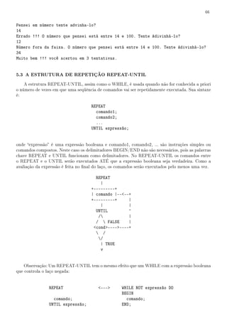 66


Pensei em número tente advinha-lo?
14
Errado !!! O número que pensei está entre 14 e 100. Tente Adivinhá-lo?
12
Número fora da faixa. O número que pensei está entre 14 e 100. Tente Adivinhá-lo?
34
Muito bem !!! você acertou em 3 tentativas.


5.3 A ESTRUTURA DE REPETIÇÃO REPEAT-UNTIL
    A estrutura REPEAT-UNTIL, assim como o WHILE, é usada quando não for conhecida a priori
o número de vezes em que uma seqüência de comandos vai ser repetidamente executada. Sua sintaxe
é:

                                     REPEAT
                                       comando1;
                                       comando2;
                                       ...
                                     UNTIL expressão;


onde expressão é uma expressão booleana e comando1, comando2, ... são instruções simples ou
comandos compostos. Neste caso os delimitadores BEGIN/END não são necessários, pois as palavras
chave REPEAT e UNTIL funcionam como delimitadores. No REPEAT-UNTIL os comandos entre
o REPEAT e o UNTIL serão executados ATÉ que a expressão booleana seja verdadeira. Como a
avaliação da expressão é feita no nal do laço, os comandos serão executados pelo menos uma vez.

                                       REPEAT
                                         |
                                     +---------+
                                     | comando |----+
                                     +---------+     |
                                         |           |
                                       UNTIL         ^
                                        /           |
                                       /  FALSE     |
                                      cond--------+
                                        /
                                        /
                                         | TRUE
                                         v


    Observação: Um REPEAT-UNTIL tem o mesmo efeito que um WHILE com a expressão booleana
que controla o laço negada:


                REPEAT                  ---       WHILE NOT expressão DO
                                                    BEGIN
                  comando;                            comando;
                UNTIL expressão;                    END;
 