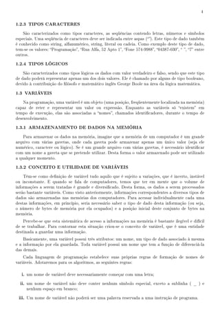 4


1.2.3 TIPOS CARACTERES
    São caracterizados como tipos caracteres, as seqüências contendo letras, números e símbolos
especiais. Uma seqüência de caracteres deve ser indicada entre aspas (). Este tipo de dado também
é conhecido como string, alfanumérico, string, literal ou cadeia. Como exemplo deste tipo de dado,
tem-se os valores: Programação, Rua Alfa, 52 Apto 1, Fone 574-9988, 04387-030,  , 7 entre
outros.

1.2.4 TIPOS LÓGICOS
    São caracterizados como tipos lógicos os dados com valor verdadeiro e falso, sendo que este tipo
de dado poderá representar apenas um dos dois valores. Ele é chamado por alguns de tipo booleano,
devido à contribuição do lósofo e matemático inglês George Boole na área da lógica matemática.

1.3 VARIÁVEIS
    Na programação, uma variável é um objeto (uma posição, freqüentemente localizada na memória)
capaz de reter e representar um valor ou expressão. Enquanto as variáveis só existem em
tempo de execução, elas são associadas a nomes, chamados identicadores, durante o tempo de
desenvolvimento.

1.3.1 ARMAZENAMENTO DE DADOS NA MEMÓRIA
    Para armazenar os dados na memória, imagine que a memória de um computador é um grande
arquivo com várias gavetas, onde cada gaveta pode armazenar apenas um único valor (seja ele
numérico, caractere ou lógico). Se é um grande arquivo com várias gavetas, é necessário identicar
com um nome a gaveta que se pretende utilizar. Desta forma o valor armazenado pode ser utilizado
a qualquer momento.

1.3.2 CONCEITO E UTILIDADE DE VARIÁVEIS
    Têm-se como denição de variável tudo aquilo que é sujeito a variações, que é incerto, instável
ou inconstante. E quando se fala de computadores, temos que ter em mente que o volume de
informações a serem tratadas é grande e diversicado. Desta forma, os dados a serem processados
serão bastante variáveis. Como visto anteriormente, informações correspondentes a diversos tipos de
dados são armazenadas nas memórias dos computadores. Para acessar individualmente cada uma
destas informações, em princípio, seria necessário saber o tipo de dado desta informação (ou seja,
o número de bytes de memória por ela ocupados) e a posição inicial deste conjunto de bytes na
memória.
    Percebe-se que esta sistemática de acesso a informações na memória é bastante ilegível e difícil
de se trabalhar. Para contornar esta situação criou-se o conceito de variável, que é uma entidade
destinada a guardar uma informação.
    Basicamente, uma variável possui três atributos: um nome, um tipo de dado associado à mesma
e a informação por ela guardada. Toda variável possui um nome que tem a função de diferenciá-la
das demais.
    Cada linguagem de programação estabelece suas próprias regras de formação de nomes de
variáveis. Adotaremos para os algoritmos, as seguintes regras:

   i. um nome de variável deve necessariamente começar com uma letra;
  ii. um nome de variável não deve conter nenhum símbolo especial, exceto a sublinha ( _ ) e
     nenhum espaço em branco;

 iii. Um nome de variável não poderá ser uma palavra reservada a uma instrução de programa.
 