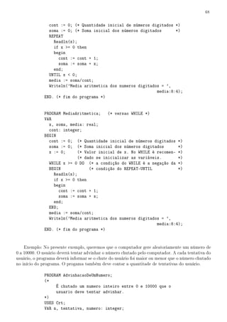 68


                cont := 0; (* Quantidade inicial de números digitados *)
                soma := 0; (* Soma inicial dos números digitados      *)
                REPEAT
                  Readln(x);
                  if x = 0 then
                  begin
                    cont := cont + 1;
                    soma := soma + x;
                  end;
                UNTIL x  0;
                media := soma/cont;
                Writeln('Media aritmetica dos numeros digitados = ',
                                                              media:8:4);
              END. (* fim do programa *)


              PROGRAM MediaAritmetica;    (* versao WHILE *)
              VAR
                x, soma, media: real;
                cont: integer;
              BEGIN
                cont := 0; (* Quantidade inicial de números digitados *)
                soma := 0; (* Soma inicial dos números digitados        *)
                x := 0;     (* Valor inicial de x. No WHILE é recomen- *)
                             (* dado se inicializar as variáveis.       *)
                WHILE x = 0 DO (* a condição do WHILE é a negação da *)
                BEGIN             (* condição do REPEAT-UNTIL           *)
                  Readln(x);
                  if x = 0 then
                  begin
                    cont := cont + 1;
                    soma := soma + x;
                  end;
                END;
                media := soma/cont;
                Writeln('Media aritmetica dos numeros digitados = ',
                                                               media:8:4);
              END. (* fim do programa *)


    Exemplo: No presente exemplo, queremos que o computador gere aleatoriamente um número de
0 a 10000. O usuário deverá tentar advinhar o número chutado pelo computador. A cada tentativa do
usuário, o programa deverá informar se o chute do usuário foi maior ou menor que o número chutado
no início do programa. O progama também deve contar a quantitade de tentativas do usuário.

              PROGRAM AdvinhacaoDeUmNumero;
              (*
                   É chutado um numero inteiro entre 0 e 10000 que o
                   usuario deve tentar advinhar.
              *)
              USES Crt;
              VAR n, tentativa, numero: integer;
 