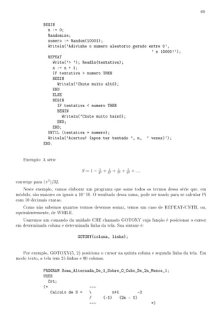 69


               BEGIN
                 n := 0;
                 Randomize;
                 numero := Random(10001);
                 Writeln('Adivinhe o numero aleatorio gerado entre 0',
                                                              ' e 10000!');
                 REPEAT
                    Write(' '); Readln(tentativa);
                    n := n + 1;
                    IF tentativa  numero THEN
                    BEGIN
                      Writeln('Chute muito altó);
                    END
                    ELSE
                    BEGIN
                      IF tentativa  numero THEN
                      BEGIN
                        Writeln('Chute muito baixó);
                      END;
                    END;
                 UNTIL (tentativa = numero);
                 Writeln('Acertou! (apos ter tentado ', n, ' vezes)');
               END.


    Exemplo: A série

                                          1        1        1        1
                                 S =1−    33
                                               +   53
                                                        +   73
                                                                 +   93
                                                                          + ....

converge para (π 3 )/32.
   Neste exemplo, vamos elaborar um programa que some todos os termos dessa série que, em
módulo, são maiores ou iguais a 10− 10. O resultado dessa soma, pode ser usado para se calcular Pi
com 10 decimais exatas.
    Como não sabemos quantos termos devemos somar, temos um caso de REPEAT-UNTIL ou,
equivalentemente, de WHILE.
   Usaremos um comando da unidade CRT chamado GOTOXY cuja função é posicionar o cursor
em determinada coluna e determinada linha da tela. Sua sintaxe é:

                               GOTOXY(coluna, linha);


   Por exemplo, GOTOXY(5, 2) posiciona o cursor na quinta coluna e segunda linha da tela. Em
modo texto, a tela tem 25 linhas e 80 colunas.

               PROGRAM Soma_Alternada_De_1_Sobre_O_Cubo_De_2n_Menos_1;
               USES
                  Crt;
               (*                  ---
                   Calculo de S =           n+1        -3
                                   /     (-1) (2n - 1)
                                   ---                        *)
 