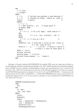 70


              VAR
                t, S: real;
                n: integer;
              BEGIN
                S := 0;       (* Variável que guardará a soma desejada *)
                n := 0;       (* Contador de termos (índice do termo *)
                ClrScr;       (* geral)                                 *)
                REPEAT
                   n := n + 1;
                   t := EXP(-3*LN(2*n - 1)); (* termo geral *)
                   IF Odd(n) THEN
                   BEGIN
                     S := S + t; (* Se n for ímpar, então soma-se *)
                   END
                   ELSE           (* t a S; caso contrário, sub- *)
                   BEGIN
                     S := S - t; (* trai-se t de S.                 *)
                   END;
                   GOTOXY(10, 10); (* Posiciona o cursor na 10a. coluna *)
                                    (* e 10a. linha da tela              *)
                   Write('n = ', n, ' ', t:13:10); (* mostra o índice *)
                                        (* atual e o valor do termo geral *)
                UNTIL t  1E-10;
                Writeln; Writeln;
                Writeln('Soma = ', S:15:10);
                Writeln('Foram somados ', n, ' termos');
              END.


    Exemplo: A função booleana KEYPRESSED da unidade CRT pode ser usada para vericar se
em determinado momento foi pressionada alguma tecla. Ela é TRUE quando for pressionada qualquer
tecla e FALSE em caso contrário. O programinha a seguir, gera aleatoriamente cores e caracteres do
intervalo #50..#250 e ca mostrando-os na tela até ser pressionado qualquer tecla. Para isso, usamos
um RANDOM(16) para gerar um número de cor de 0 a 15, um RANDOM(201) + 50 para gerar um
número inteiro de 50 a 250 e um REPEAT ... UNTIL KEYPRESSED para repetir o processo até ser
pressionada alguma tecla. A cor do texto pode ser piscante ou não, dependendo de RANDOM(2) em
cor1 gerar um 0 ou um 1.

              PROGRAM UsandoKeyPressed;
              USES
                Crt;
              VAR
                ch: char;
                cor1, cor2: byte;
              BEGIN
                ClrScr;
                Randomize;
                repeat
                   cor1 := Random(16) + 128*Random(2);
                   cor2 := Random(16);
                   TextColor(cor1);
                   TextBackground(cor2);
 