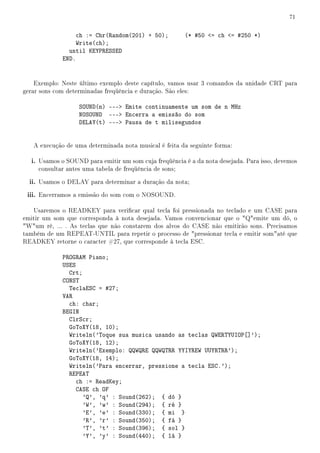 71


                  ch := Chr(Random(201) + 50);           (* #50 = ch = #250 *)
                  Write(ch);
               until KEYPRESSED
             END.


    Exemplo: Neste último exemplo deste capítulo, vamos usar 3 comandos da unidade CRT para
gerar sons com determinadas freqüência e duração. São eles:

                   SOUND(n) --- Emite continuamente um som de n MHz
                   NOSOUND --- Encerra a emissão do som
                   DELAY(t) --- Pausa de t milisegundos


   A execução de uma determinada nota musical é feita da seguinte forma:

  i. Usamos o SOUND para emitir um som cuja freqüência é a da nota desejada. Para isso, devemos
     consultar antes uma tabela de freqüência de sons;

  ii. Usamos o DELAY para determinar a duração da nota;
 iii. Encerramos a emissão do som com o NOSOUND.

   Usaremos o READKEY para vericar qual tecla foi pressionada no teclado e um CASE para
emitir um som que corresponda à nota desejada. Vamos convencionar que o Qemite um dó, o
Wum ré, ... . As teclas que não constarem dos alvos do CASE não emitirão sons. Precisamos
também de um REPEAT-UNTIL para repetir o processo de pressionar tecla e emitir somaté que
READKEY retorne o caracter #27, que corresponde à tecla ESC.

             PROGRAM Piano;
             USES
               Crt;
             CONST
               TeclaESC = #27;
             VAR
               ch: char;
             BEGIN
               ClrScr;
               GoToXY(18, 10);
               Writeln('Toque sua musica usando as teclas QWERTYUIOP[]');
               GoToXY(18, 12);
               Writeln('Exemplo: QQWQRE QQWQTRR YYIYREW UUYRTRR');
               GoToXY(18, 14);
               Writeln('Para encerrar, pressione a tecla ESC.');
               REPEAT
                  ch := ReadKey;
                  CASE ch OF
                    'Q', 'q' : Sound(262); { dó }
                    'W', 'w' : Sound(294); { ré }
                    'E', 'e' : Sound(330); { mi }
                    'R', 'r' : Sound(350); { fá }
                    'T', 't' : Sound(396); { sol }
                    'Y', 'y' : Sound(440); { lá }
 