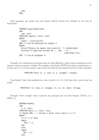 75


                end;
              END;


    Todo programa que queira usar essa função LOG10, deverá tê-la denida na sua área de
declarações:

              PROGRAM LogaritmoDecimal;
              VAR
                num: real;
              FUNCTION Log10(x: real): real;
              BEGIN
                Log10 := Ln(x)/Ln(10);
              END; (* fim da definição da função *)
              BEGIN
                Write('Forneca um numero real positivo: '); Readln(num);
                Writeln('O logaritmo decimal de ', num, ' é' ',
                                                          Log10(num):8:4);
              END. (* fim do programa *)


    Exemplo: Se os parâmetros da função forem de tipos diferentes, então a lista de parâmetros deve
separar os tipos por ponto-e-vírgula. Por exemplo, uma função TESTE que tenha os parâmetros x, y
do tipo real e m, n do tipo integer e que retorne um valor do tipo integer deverá ter como cabeçalho:

                    FUNCTION Teste (x, y: real; m, n: integer): integer;


    Uma função F que tenha parâmetros a real, n inteiro e c1, c2, c3 do tipo char e que retorne um
string:

               FUNCTION F (a: real; n: integer; c1, c2, c3: char): String;


   Exemplo: Neste exemplo vamos construir um programa que use duas funções: MAX(x, y) e
MIN(x, y).

              PROGRAM MaxMin;
              VAR
                a, b: real;
              FUNCTION Max(x, y: real): real;
              (* Função MAX --- retorna o maior valor entre x e y *)
              BEGIN
                if (x = y) then
                begin
                    Max := x;
                end
                else
                begin
                  Max := y;
                end;
 