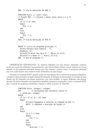 76


              END; (* fim da definição de MAX *)

              FUNCTION Min(x, y: real): real;
              (* Função MIN --- retorna o menor valor entre x e y *)
              BEGIN
                if (x = y) then
                begin
                    Min := x;
                end
                else
                begin
                    Min := y;
                end;
              END; (* fim da definição de MIN *)


              BEGIN (* inicio do programa principal *)
                Write('Forneca dois numeros : ');
                Readln(a, b);
                Writeln('O maior dos dois é' ', Max(a, b):6:2);
                Writeln('e o menor é' ', Min(a, b):6:2)
              END. (* fim do programa *)


    OBSERVAÇÃO IMPORTANTE: As variáveis denidas em uma função, chamadas variáveis
locais, ou as que são denidas como parâmetros, não têm nenhuma relação com as variáveis de outras
funções ou do programa principal, mesmo que elas tenham o mesmo nome. O programa principal
não tem conhecimento das variáveis locais declaradas em uma função.
    Exemplo: O comando EXIT, quando usado em uma função, faz o controle do programa abandonar
a função e voltar ao ponto na qual a função foi chamada. É útil para se interromper a execução de uma
função que foi chamada com algum argumento com valor inválido. A seguir, denimos uma função
fatorial. Se ela for chamada com argumentos inválidos (negativos ou grandes), então o comando EXIT
faz o controle do programa abandonar a função e voltar ao ponto de chamada.

              FUNCTION Fat(n: integer): integer;
              VAR            (* declaração das variáveis locais *)
                i, prod_aux: integer;
              BEGIN
                if (n  0) or (n  12) then
                begin
                      Writeln('Argumento n invalido na chamada de FAT.');
                      EXIT; (* abandona a execução da função *)
                end
                else
                begin
                      if n = 1 then
                      begin
                           Fat := 1;
                      end
                      else
                      begin
                           prod_aux := 1;
 