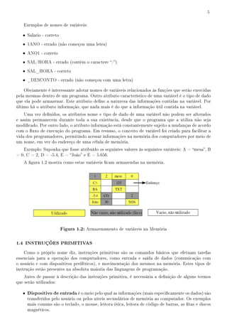 5


   Exemplos de nomes de variáveis:

   • Salario - correto
   • 1ANO - errado (não começou uma letra)
   • ANO1 - correto
   • SAL/HORA - errado (contém o caractere /)
   • SAL_HORA - correto
   • _DESCONTO - errado (não começou com uma letra)

    Obviamente é interessante adotar nomes de variáveis relacionados às funções que serão exercidas
pela mesmas dentro de um programa. Outro atributo característico de uma variável é o tipo de dado
que ela pode armazenar. Este atributo dene a natureza das informações contidas na variável. Por
último há o atributo informação, que nada mais é do que a informação útil contida na variável.
    Uma vez denidos, os atributos nome e tipo de dado de uma variável não podem ser alterados
e assim permanecem durante toda a sua existência, desde que o programa que a utiliza não seja
modicado. Por outro lado, o atributo informação está constantemente sujeito a mudanças de acordo
com o uxo de execução do programa. Em resumo, o conceito de variável foi criado para facilitar a
vida dos programadores, permitindo acessar informações na memória dos computadores por meio de
um nome, em vez do endereço de uma célula de memória.
   Exemplo: Suponha que fosse atribuído os seguintes valores às seguintes variáveis: A = mesa, B
= 0, C = 2, D = -5.4, E = João e E = 5.656.
   A gura 1.2 mostra como estas variáveis cam armazendas na memória.




                         Figura 1.2: Armazenamento de variáveis na Memória

1.4 INSTRUÇÕES PRIMITIVAS
    Como o próprio nome diz, instruções primitivas são os comandos básicos que efetuam tarefas
essenciais para a operação dos computadores, como entrada e saída de dados (comunicação com
o usuário e com dispositivos periféricos), e movimentação dos mesmos na memória. Estes tipos de
instrução estão presentes na absoluta maioria das linguagens de programação.
    Antes de passar à descrição das instruções primitiva, é necessária a denição de alguns termos
que serão utilizados:

   • Dispositivo de entrada é o meio pelo qual as informações (mais especicamente os dados) são
     transferidos pelo usuário ou pelos níveis secundários de memória ao computador. Os exemplos
     mais comuns são o teclado, o mouse, leitora ótica, leitora de código de barras, as tas e discos
     magnéticos.
 