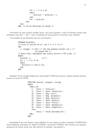 77


                           for i := 2 to n do
                           begin
                               prod_aux := prod_aux * i;
                           end;
                           Fat := prod_aux
                     end;
               end;
             END; (* fim da definição da função *)


    Precisamos de uma variável auxiliar (prod_aux) para guardar o valor do fatorial, porque uma
atribuição como Fat := Fat * i não é permitida (só seria possível se Fat fosse uma variável).
   Um exemplo de um programa que use esta função é:

             PROGRAM UsandoFat;
             (* Lista os valores de n!, com 0 = n = 12 *)
             VAR
               i: integer; (* este i não tem nenhuma relação com o i
                                da função FAT *)
             (* Nesta área, suponhamos que esteja escrita a FAT acima. *)
             BEGIN
               Writeln(' n             n!');
               for i := 0 to 12 do
               begin
                  Writeln(i:2, Fat(i):12);
               end;
             END.


   Exemplo: Neste exemplo deniremos uma função CURSO que associa a alguns números inteiros,
nomes de cursos da UFPB.

                         FUNCTION   Curso(n: integer): string;
                         BEGIN
                           CASE n   OF
                             8 :    Curso   :=   'Ciencias';
                             11 :   Curso   :=   'Quim. Industrial';
                             22 :   Curso   :=   'Eng. Civil';
                             23 :   Curso   :=   'Eng. Alimentos';
                             24 :   Curso   :=   'Eng. Mecanica';
                             25 :   Curso   :=   'Bach. Quimica';
                             30 :   Curso   :=   'Bach. Fisica';
                             32 :   Curso   :=   'Bach. Matematica';
                             44 :   Curso   :=   'Bach. Computacao';
                             else
                                    Curso := 'Curso desconhecido';
                           END;
                         END;


    Suponhamos que esta função esteja denida em um arquivo do disco chamado CURSOS.PAS
(basta digitá-la, pressionar F2, digitar CURSOS e pressionar ENTER). Para incluí-la em qualquer
programa em Pascal, basta usar uma diretiva de inclusão, cuja sintaxe é,
 