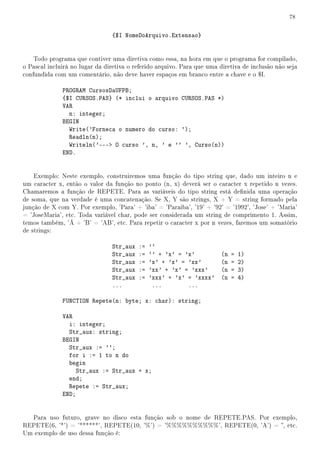 78


                                {$I NomeDoArquivo.Extensao}


    Todo programa que contiver uma diretiva como essa, na hora em que o programa for compilado,
o Pascal incluirá no lugar da diretiva o referido arquivo. Para que uma diretiva de inclusão não seja
confundida com um comentário, não deve haver espaços em branco entre a chave e o $I.

              PROGRAM CursosDaUFPB;
              {$I CURSOS.PAS} (* inclui o arquivo CURSOS.PAS *)
              VAR
                n: integer;
              BEGIN
                Write('Forneca o numero do curso: ');
                Readln(n);
                Writeln('--- O curso ', n, ' e '' ', Curso(n))
              END.


    Exemplo: Neste exemplo, construiremos uma função do tipo string que, dado um inteiro n e
um caracter x, então o valor da função no ponto (n, x) deverá ser o caracter x repetido n vezes.
Chamaremos a função de REPETE. Para as variáveis do tipo string está denida uma operação
de soma, que na verdade é uma concatenação. Se X, Y são strings, X + Y = string formado pela
junção de X com Y. Por exemplo, 'Para' + 'iba' = 'Paraiba', '19' + '92' = '1992', 'Jose' + 'Maria'
= 'JoseMaria', etc. Toda variável char, pode ser considerada um string de comprimento 1. Assim,
temos também, 'Á + 'B' = 'AB', etc. Para repetir o caracter x por n vezes, faremos um somatório
de strings:

                                Str_aux   :=   ''
                                Str_aux   :=   '' + 'x' = 'x'            (n   =   1)
                                Str_aux   :=   'x' + 'x' = 'xx'          (n   =   2)
                                Str_aux   :=   'xx' + 'x' = 'xxx'        (n   =   3)
                                Str_aux   :=   'xxx' + 'x' = 'xxxx'      (n   =   4)
                                ...             ...        ...

              FUNCTION Repete(n: byte; x: char): string;

              VAR
                i: integer;
                Str_aux: string;
              BEGIN
                Str_aux := '';
                for i := 1 to n do
                begin
                   Str_aux := Str_aux + x;
                end;
                Repete := Str_aux;
              END;


  Para uso futuro, grave no disco esta função sob o nome de REPETE.PAS. Por exemplo,
REPETE(6, '*') = '******', REPETE(10, '%') = '%%%%%%%%%%', REPETE(0, 'A') = , etc.
Um exemplo de uso dessa função é:
 