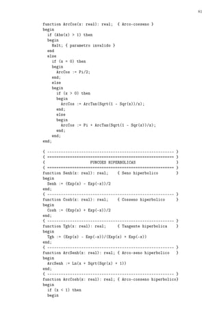 81


function ArcCos(x: real): real; { Arco-cosseno }
begin
  if (Abs(x)  1) then
  begin
     Halt; { parametro invalido }
  end
  else
     if (x = 0) then
     begin
       ArcCos := Pi/2;
     end;
     else
     begin
       if (x  0) then
       begin
         ArcCos := ArcTan(Sqrt(1 - Sqr(x))/x);
       end;
       else
       begin
         ArcCos := Pi + ArcTan(Sqrt(1 - Sqr(x))/x);
       end;
     end;
end;

{ -------------------------------------------------------- }
{ ======================================================== }
{                    FUNCOES HIPERBOLICAS                  }
{ ======================================================== }
function Senh(x: real): real;    { Seno hiperbolico        }
begin
  Senh := (Exp(x) - Exp(-x))/2
end;
{ -------------------------------------------------------- }
function Cosh(x: real): real;    { Cosseno hiperbolico     }
begin
  Cosh := (Exp(x) + Exp(-x))/2
end;
{ -------------------------------------------------------- }
function Tgh(x: real): real;     { Tangente hiperbolica    }
begin
  Tgh := (Exp(x) - Exp(-x))/(Exp(x) + Exp(-x))
end;
{ -------------------------------------------------------- }
function ArcSenh(x: real): real; { Arco-seno hiperbolico   }
begin
  ArcSenh := Ln(x + Sqrt(Sqr(x) + 1))
end;
{ -------------------------------------------------------- }
function ArcCosh(x: real): real; { Arco-cosseno hiperbolico}
begin
  if (x  1) then
  begin
 