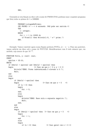 83


             END;


    Gravando-se esta função no disco sob o nome de PRIMO.PAS, podemos usar o seguinte programa
que lista todos os primos de 1 a 1000000:

             PROGRAM ListagemDePrimos;
             {$I PRIMO} (* --- A extensão .PAS pode ser omitida *)
             VAR
               i: integer;
             BEGIN
               for i := 1 to 10000 do
                  if Primo(i) then Writeln(i:8, ' e'' primo.')
             END.


   Exemplo: Vamos construir agora nossa função potência POT(x, y) = x y. Para uso posterior,
vamos salvá-la em disco sob o nome de POT.PAS. Identicaremos com 0 todo número que, em
módulo, seja menor do que 10−10 .

FUNCTION Pot(x, y: real): real;
CONST
  epsilon = 1E-10;
BEGIN
  if (Abs(x)  epsilon) and (Abs(y)  epsilon) then
  begin                       (* Caso em que x = 0 e y = 0 *)
        Writeln('ERRO: Forma indeterminada 0 elevado a 0.');
        Halt;
  end
  else
  begin
        if (Abs(x)  epsilon) then
        begin                          (* Caso em que x = 0    *)
            if (y  0) then
            begin
                 Pot := 0;
            end;
            else
            begin
                 Writeln('ERRO: Base nula e expoente negativo.');
                 Halt;
            end;
        end
        else
        begin
            if (Abs(y)  epsilon) then (* Caso em que y = 0       *)
            begin
                 Pot := 1;
            end
            else
            begin
                 if (x  0) then           (* Caso geral com x  0 *)
 