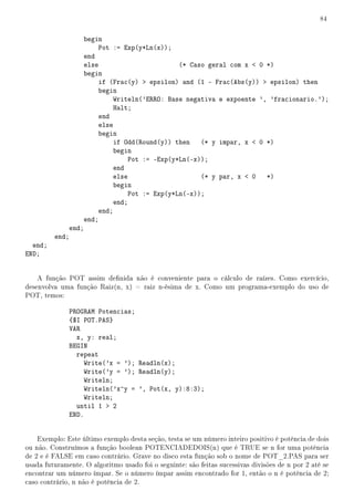 84


                    begin
                        Pot := Exp(y*Ln(x));
                    end
                    else                       (* Caso geral com x  0 *)
                    begin
                        if (Frac(y)  epsilon) and (1 - Frac(Abs(y))  epsilon) then
                        begin
                             Writeln('ERRO: Base negativa e expoente ', 'fracionario.');
                             Halt;
                        end
                        else
                        begin
                             if Odd(Round(y)) then   (* y impar, x  0 *)
                             begin
                                 Pot := -Exp(y*Ln(-x));
                             end
                             else                    (* y par, x  0 *)
                             begin
                                 Pot := Exp(y*Ln(-x));
                             end;
                        end;
                    end;
             end;
         end;
  end;
END;


    A função POT assim denida não é conveniente para o cálculo de raízes. Como exercício,
desenvolva uma função Raiz(n, x) = raiz n-ésima de x. Como um programa-exemplo do uso de
POT, temos:

              PROGRAM Potencias;
              {$I POT.PAS}
              VAR
                x, y: real;
              BEGIN
                repeat
                   Write('x = '); Readln(x);
                   Write('y = '); Readln(y);
                   Writeln;
                   Writeln('x^y = ', Pot(x, y):8:3);
                   Writeln;
                until 1  2
              END.


    Exemplo: Este último exemplo desta seção, testa se um número inteiro positivo é potência de dois
ou não. Construímos a função boolean POTENCIADEDOIS(n) que é TRUE se n for uma potência
de 2 e é FALSE em caso contrário. Grave no disco esta função sob o nome de POT_2.PAS para ser
usada futuramente. O algoritmo usado foi o seguinte: são feitas sucessivas divisões de n por 2 até se
encontrar um número ímpar. Se o número ímpar assim encontrado for 1, então o n é potência de 2;
caso contrário, n não é potência de 2.
 
