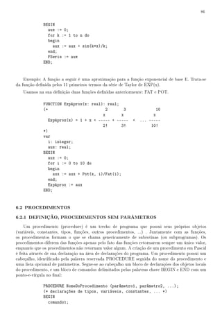 86


              BEGIN
                aux := 0;
                for k := 1 to n do
                begin
                   aux := aux + sin(k*x)/k;
                end;
                FSerie := aux
              END;


    Exemplo: A função a seguir é uma aproximação para a função exponencial de base E. Trata-se
da função denida pelos 11 primeiros termos da série de Taylor de EXP(x).
   Usamos na sua denição duas funções denidas anteriormente: FAT e POT.

              FUNCTION ExpAprox(x: real): real;
              (*                          2        3                   10
                                         x        x                   x
                 ExpAprox(x) = 1 + x + ----- + -----        +   ... -----
                                         2!       3!                 10!
              *)
              var
                 i: integer;
                 aux: real;
              BEGIN
                 aux := 0;
                 for i := 0 to 10 do
                 begin
                   aux := aux + Pot(x, i)/Fat(i);
                 end;
                 ExpAprox := aux
              END;


6.2 PROCEDIMENTOS
6.2.1 DEFINIÇÃO, PROCEDIMENTOS SEM PARÂMETROS
     Um procedimento (procedure) é um trecho de programa que possui seus próprios objetos
(variáveis, constantes, tipos, funções, outros procedimentos, ...) . Juntamente com as funções,
os procedimentos formam o que se chama genericamente de subrotinas (ou subprogramas). Os
procedimentos diferem das funções apenas pelo fato das funções retornarem sempre um único valor,
enquanto que os procedimentos não retornam valor algum. A criação de um procedimento em Pascal
é feita através de sua declaração na área de declarações do programa. Um procedimento possui um
cabeçalho, identicado pela palavra reservada PROCEDURE seguida do nome do procedimento e
uma lista opcional de parâmetros. Segue-se ao cabeçalho um bloco de declarações dos objetos locais
do procedimento, e um bloco de comandos delimitados pelas palavras chave BEGIN e END com um
ponto-e-vírgula no nal:

              PROCEDURE NomeDoProcedimento (parâmetro1, parâmetro2, ...);
              (* declarações de tipos, variáveis, constantes, ... *)
              BEGIN
                comando1;
 