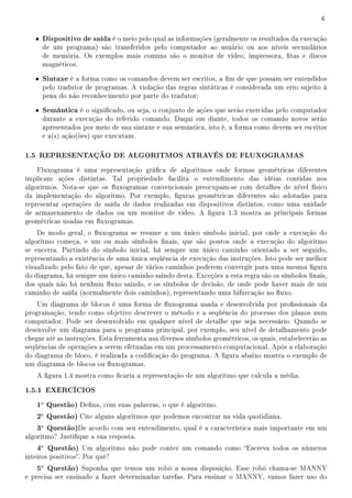 6


   • Dispositivo de saída é o meio pelo qual as informações (geralmente os resultados da execução
     de um programa) são transferidos pelo computador ao usuário ou aos níveis secundários
     de memória. Os exemplos mais comuns são o monitor de vídeo, impressora, tas e discos
     magnéticos.

   • Sintaxe é a forma como os comandos devem ser escritos, a m de que possam ser entendidos
     pelo tradutor de programas. A violação das regras sintáticas é considerada um erro sujeito à
     pena do não reconhecimento por parte do tradutor;

   • Semântica é o signicado, ou seja, o conjunto de ações que serão exercidas pelo computador
     durante a execução do referido comando. Daqui em diante, todos os comando novos serão
     apresentados por meio de sua sintaxe e sua semântica, isto é, a forma como devem ser escritos
     e a(s) ação(ões) que executam.

1.5 REPRESENTAÇÃO DE ALGORITMOS ATRAVÉS DE FLUXOGRAMAS
    Fluxograma é uma representação gráca de algoritmos onde formas geométricas diferentes
implicam ações distintas. Tal propriedade facilita o entendimento das idéias contidas nos
algoritmos. Nota-se que os uxogramas convencionais preocupam-se com detalhes de nível físico
da implementação do algoritmo. Por exemplo, guras geométricas diferentes são adotadas para
representar operações de saída de dados realizadas em dispositivos distintos, como uma unidade
de armazenamento de dados ou um monitor de vídeo. A gura 1.3 mostra as principais formas
geométricas usadas em uxogramas.
    De modo geral, o uxograma se resume a um único símbolo inicial, por onde a execução do
algoritmo começa, e um ou mais símbolos nais, que são pontos onde a execução do algoritmo
se encerra. Partindo do símbolo inicial, há sempre um único caminho orientado a ser seguido,
representando a existência de uma única seqüência de execução das instruções. Isto pode ser melhor
visualizado pelo fato de que, apesar de vários caminhos poderem convergir para uma mesma gura
do diagrama, há sempre um único caminho saindo desta. Exceções a esta regra são os símbolos nais,
dos quais não há nenhum uxo saindo, e os símbolos de decisão, de onde pode haver mais de um
caminho de saída (normalmente dois caminhos), representando uma bifurcação no uxo.
    Um diagrama de blocos é uma forma de uxograma usada e desenvolvida por prossionais da
programação, tendo como objetivo descrever o método e a seqüência do processo dos planos num
computador. Pode ser desenvolvido em qualquer nível de detalhe que seja necessário. Quando se
desenvolve um diagrama para o programa principal, por exemplo, seu nível de detalhamento pode
chegar até as instruções. Esta ferramenta usa diversos símbolos geométricos, os quais, estabelecerão as
seqüências de operações a serem efetuadas em um processamento computacional. Após a elaboração
do diagrama de bloco, é realizada a codicação do programa. A gura abaixo mostra o exemplo de
um diagrama de blocos ou uxogramas.
    A gura 1.4 mostra como caria a representação de um algoritmo que calcula a média.

1.5.1 EXERCÍCIOS
    1a Questão) Dena, com suas palavras, o que é algoritmo.
    2a Questão) Cite alguns algoritmos que podemos encontrar na vida quotidiana.
    3a Questão)De acordo com seu entendimento, qual é a característica mais importante em um
algoritmo? Justique a sua resposta.
    4a Questão) Um algoritmo não pode conter um comando como Escreva todos os números
inteiros positivos. Por quê?
    5a Questão) Suponha que temos um robô a nossa disposição. Esse robô chama-se MANNY
e precisa ser ensinado a fazer determinadas tarefas. Para ensinar o MANNY, vamos fazer uso do
 