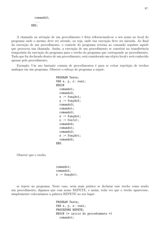 87


                comando2;
                ...
              END;


    A chamada ou ativação de um procedimento é feita referenciando-se o seu nome no local do
programa onde o mesmo deve ser ativado, ou seja, onde sua execução deve ser iniciada. Ao nal
da execução de um procedimento, o controle do programa retorna ao comando seguinte aquele
que provocou sua chamada. Assim, a execução de um procedimento se constitui na transferência
temporária da execução do programa para o trecho do programa que corresponde ao procedimento.
Tudo que for declarado dentro de um procedimento, será considerado um objeto local e será conhecido
apenas pelo procedimento.
    Exemplo: Um uso bastante comum de procedimentos é para se evitar repetição de trechos
análogos em um programa. Observe o esboço de programa a seguir:

                                PROGRAM Teste;
                                VAR x, y, z: real;
                                BEGIN
                                  comando1;
                                  comando2;
                                  x := função1;
                                  y := função2;
                                  comando3;
                                  comando1;
                                  comando2;
                                  x := função1;
                                  z := Cos(x);
                                  comando4;
                                  comando1;
                                  comando2;
                                  x := função1;
                                  comando5;
                                END.


   Observe que o trecho


                                comando1;
                                comando2;
                                x := função1;


   se repete no programa. Neste caso, seria mais prático se declarar esse trecho como sendo
um procedimento, digamos que com nome REPETE, e assim, toda vez que o trecho aparecesse,
simplesmente colocaríamos a palavra REPETE no seu lugar:

                                PROGRAM Teste;
                                VAR x, y, z: real;
                                PROCEDURE REPETE;
                                BEGIN (* inicio do procedimento *)
                                  comando1;
 