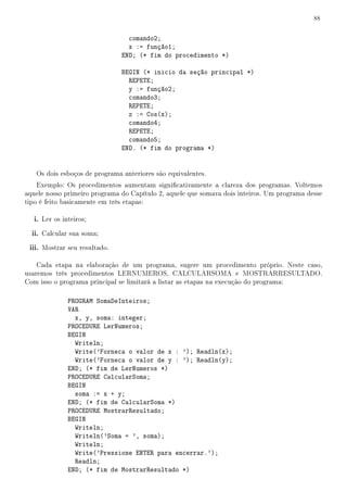 88


                                 comando2;
                                 x := função1;
                               END; (* fim do procedimento *)

                               BEGIN (* inicio da seção principal *)
                                 REPETE;
                                 y := função2;
                                 comando3;
                                 REPETE;
                                 z := Cos(x);
                                 comando4;
                                 REPETE;
                                 comando5;
                               END. (* fim do programa *)


   Os dois esboços de programa anteriores são equivalentes.
    Exemplo: Os procedimentos aumentam signicativamente a clareza dos programas. Voltemos
aquele nosso primeiro programa do Capítulo 2, aquele que somava dois inteiros. Um programa desse
tipo é feito basicamente em três etapas:

   i. Ler os inteiros;
  ii. Calcular sua soma;
 iii. Mostrar seu resultado.

    Cada etapa na elaboração de um programa, sugere um procedimento próprio. Neste caso,
usaremos três procedimentos LERNUMEROS, CALCULARSOMA e MOSTRARRESULTADO.
Com isso o programa principal se limitará a listar as etapas na execução do programa:

               PROGRAM SomaDeInteiros;
               VAR
                 x, y, soma: integer;
               PROCEDURE LerNumeros;
               BEGIN
                 Writeln;
                 Write('Forneca o valor de x : '); Readln(x);
                 Write('Forneca o valor de y : '); Readln(y);
               END; (* fim de LerNumeros *)
               PROCEDURE CalcularSoma;
               BEGIN
                 soma := x + y;
               END; (* fim de CalcularSoma *)
               PROCEDURE MostrarResultado;
               BEGIN
                 Writeln;
                 Writeln('Soma = ', soma);
                 Writeln;
                 Write('Pressione ENTER para encerrar.');
                 Readln;
               END; (* fim de MostrarResultado *)
 