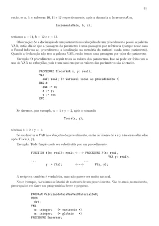 91


então, se a, b, c valessem 10, 11 e 12 respectivamente, após a chamada a IncrementaUm,

                               IncrementaUm(a, b, c);


teríamos a = 11, b = 12 e c = 13.
   Observação: Se a declaração de um parâmetro no cabeçalho de um procedimento possui a palavra
VAR, então diz-se que a passagem do parâmetro é uma passagem por referência (porque nesse caso
o Pascal informa ao procedimento a localização na memória da variável usada como parâmetro).
Quando a declaração não tem a palavra VAR, então temos uma passagem por valor do parâmetro.
    Exemplo: O procedimento a seguir troca os valores dos parâmetros. Isso só pode ser feito com o
uso do VAR no cabeçalho, pois é um caso em que os valores dos parâmetros são alterados.

                    PROCEDURE Troca(VAR x, y: real);
                    VAR
                      aux: real; (* variavel local ao procedimento *)
                    BEGIN
                      aux := x;
                      x := y;
                      y := aux
                    END.


   Se tivermos, por exemplo, x = 1 e y = 2, após o comando

                                     Troca(x, y);


teremos x = 2 e y = 1.
   Se não houver o VAR no cabeçalho do procedimento, então os valores de x e y não serão alterados
após Troca(x, y).
   Exemplo: Toda função pode ser substituída por um procedimento:

              FUNCTION f(x: real): real; --- PROCEDURE F(x: real,
                                                              VAR y: real);
              ...                             ...
                       y := f(x);        ---       F(x, y);


   A recíproca também é verdadeira, mas não parece ser muito natural.
    Neste exemplo, calculamos o fatorial de n através de um procedimento. Não estamos, no momento,
preocupados em fazer um programinha breve e pequeno.

              PROGRAM CalculandoMaisUmaVezOFatorialDeN;
              USES
                Crt;
              VAR
                n: integer; (* variaveis *)
                m: integer; (* globais *)
              PROCEDURE Encerrar;
 
