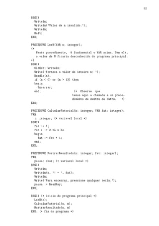92


BEGIN
  Writeln;
  Writeln('Valor de n invalido.');
  Writeln;
  Halt;
END;

PROCEDURE LerN(VAR n: integer);
(*
    Neste procedimento, é fundamental o VAR acima. Sem ele,
    o valor de N ficaria desconhecido do programa principal.
*)
BEGIN
   ClrScr; Writeln;
   Write('Forneca o valor do inteiro n: ');
   Readln(n);
   if (n  0) or (n  13) then
   begin
     Encerrar;
   end;                    (* Observe que
                          temos aqui a chamada a um proce-
                          dimento de dentro de outro.   *)
END;

PROCEDURE CalcularFatorial(n: integer; VAR fat: integer);
VAR
  i: integer; (* variavel local *)
BEGIN
  fat := 1;
  for i := 2 to n do
  begin
     fat := fat * i;
  end;
END;

PROCEDURE MostrarResultado(n: integer; fat: integer);
VAR
  pausa: char; (* variavel local *)
BEGIN
  Writeln;
  Writeln(n, '! = ', fat);
  Writeln;
  Write('Para encerrar, pressione qualquer tecla.');
  pausa := ReadKey;
END;

BEGIN (* inicio do programa principal *)
  LerN(n);
  CalcularFatorial(n, m);
  MostrarResultado(n, m)
END. (* fim do programa *)
 