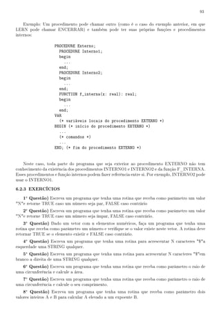 93


    Exemplo: Um procedimento pode chamar outro (como é o caso do exemplo anterior, em que
LERN pode chamar ENCERRAR) e também pode ter suas próprias funções e procedimentos
internos:

                    PROCEDURE Externo;
                      PROCEDURE Interno1;
                      begin
                        ...
                      end;
                      PROCEDURE Interno2;
                      begin
                        ...
                      end;
                      FUNCTION f_interna(x: real): real;
                      begin
                        ...
                      end;
                    VAR
                      (* variáveis locais do procedimento EXTERNO *)
                    BEGIN (* início do procedimento EXTERNO *)
                      ...
                      (* comandos *)
                      ...
                    END; (* fim do procedimento EXTERNO *)


    Neste caso, toda parte do programa que seja exterior ao procedimento EXTERNO não tem
conhecimento da existência dos procedimentos INTERNO1 e INTERNO2 e da função F_INTERNA.
Esses procedimentos e função internos podem fazer referência entre si. Por exemplo, INTERNO2 pode
usar o INTERNO1.

6.2.3 EXERCÍCIOS
   1a Questão) Escreva um programa que tenha uma rotina que receba como parâmetro um valor
Ne retorne TRUE caso um número seja par, FALSE caso contrário
   2a Questão) Escreva um programa que tenha uma rotina que receba como parâmetro um valor
Ne retorne TRUE caso um número seja ímpar, FALSE caso contrário.
   3a Questão) Dado um vetor com n elementos numéricos, faça um programa que tenha uma
rotina que receba como parâmetro um número e verique se o valor existe neste vetor. A rotina deve
retornar TRUE se o elemento existir e FALSE caso contrário.
   4a Questão) Escreva um programa que tenha uma rotina para acrescentar N caracteres $a
esquerdade uma STRING qualquer.
   5a Questão) Escreva um programa que tenha uma rotina para acrescentar N caracteres $em
branco a direita de uma STRING qualquer.
   6a Questão) Escreva um programa que tenha uma rotina que receba como parâmetro o raio de
uma circunferência e calcule a área.
   7a Questão) Escreva um programa que tenha uma rotina que receba como parâmetro o raio de
uma circunferência e calcule o seu comprimento.
   8a Questão) Escreva um programa que tenha uma rotina que receba como parâmetro dois
valores inteiros A e B para calcular A elevado a um expoente B.
 