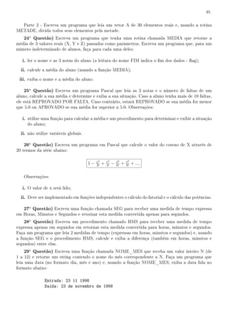 95


  Parte 2 - Escreva um programa que leia um vetor A de 30 elementos reais e, usando a rotina
METADE, divida todos seus elementos pela metade.
   24a Questão) Escreva um programa que tenha uma rotina chamada MEDIA que retorne a
média de 3 valores reais (X, Y e Z) passados como parâmetros. Escreva um programa que, para um
número indeterminado de alunos, faça para cada uma deles:

   i. ler o nome e as 3 notas do aluno (a leitura do nome FIM indica o m dos dados - ag);
  ii. calcule a média do aluno (usando a função MEDIA);
 iii. exiba o nome e a média do aluno.

   25a Questão) Escreva um programa Pascal que leia as 3 notas e o número de faltas de um
aluno, calcule a sua média e determine e exiba a sua situação. Caso a aluno tenha mais de 10 faltas,
ele está REPROVADO POR FALTA. Caso contrário, estará REPROVADO se sua média for menor
que 5.0 ou APROVADO se sua média for superior a 5.0. Observações:

   i. utilize uma função para calcular a média e um procedimento para determinar e exibir a situação
     do aluno;

  ii. não utilize variáveis globais.

   26a Questão) Escreva um programa em Pascal que calcule o valor do coseno de X através de
20 termos da série abaixo:

                                            x2       x4       x6       x8
                                       1−   2!
                                                 +   4!
                                                          −   6!
                                                                   +   8!
                                                                            + ....

   Observações:

   i. O valor de x será lido;
  ii. Deve ser implementado em funções independentes o cálculo do fatorial e o cálculo das potências.

   27a Questão) Escreva uma função chamada SEG para receber uma medida de tempo expressa
em Horas, Minutos e Segundos e retornar esta medida convertida apenas para segundos.
   28a Questão) Escreva um procedimento chamado HMS para receber uma medida de tempo
expressa apenas em segundos em retornar esta medida convertida para horas, minutos e segundos.
Faça um programa que leia 2 medidas de tempo (expressas em horas, minutos e segundos) e, usando
a função SEG e o procedimento HMS, calcule e exiba a diferença (também em horas, minutos e
segundos) entre elas.
   29a Questão) Escreva uma função chamada NOME_MES que receba um valor inteiro N (de
1 a 12) e retorne um string contendo o nome do mês correspondente a N. Faça um programa que
leia uma data (no formato dia, mês e ano) e, usando a função NOME_MES, exiba a data lida no
formato abaixo:

               Entrada: 23 11 1998
               Saída: 23 de novembro de 1998
 
