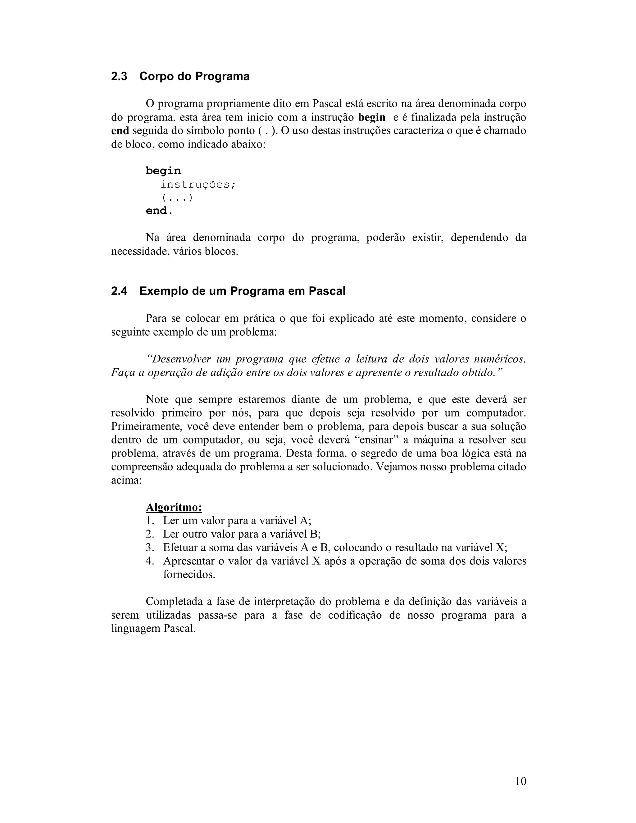 10
2.3 Corpo do Programa
O programa propriamente dito em Pascal está escrito na área denominada corpo
do programa. esta área tem início com a instrução begin e é finalizada pela instrução
end seguida do símbolo ponto ( . ). O uso destas instruções caracteriza o que é chamado
de bloco, como indicado abaixo:
begin
instruções;
(...)
end.
Na área denominada corpo do programa, poderão existir, dependendo da
necessidade, vários blocos.
2.4 Exemplo de um Programa em Pascal
Para se colocar em prática o que foi explicado até este momento, considere o
seguinte exemplo de um problema:
“Desenvolver um programa que efetue a leitura de dois valores numéricos.
Faça a operação de adição entre os dois valores e apresente o resultado obtido.”
Note que sempre estaremos diante de um problema, e que este deverá ser
resolvido primeiro por nós, para que depois seja resolvido por um computador.
Primeiramente, você deve entender bem o problema, para depois buscar a sua solução
dentro de um computador, ou seja, você deverá “ensinar” a máquina a resolver seu
problema, através de um programa. Desta forma, o segredo de uma boa lógica está na
compreensão adequada do problema a ser solucionado. Vejamos nosso problema citado
acima:
Algoritmo:
1. Ler um valor para a variável A;
2. Ler outro valor para a variável B;
3. Efetuar a soma das variáveis A e B, colocando o resultado na variável X;
4. Apresentar o valor da variável X após a operação de soma dos dois valores
fornecidos.
Completada a fase de interpretação do problema e da definição das variáveis a
serem utilizadas passa-se para a fase de codificação de nosso programa para a
linguagem Pascal.
 