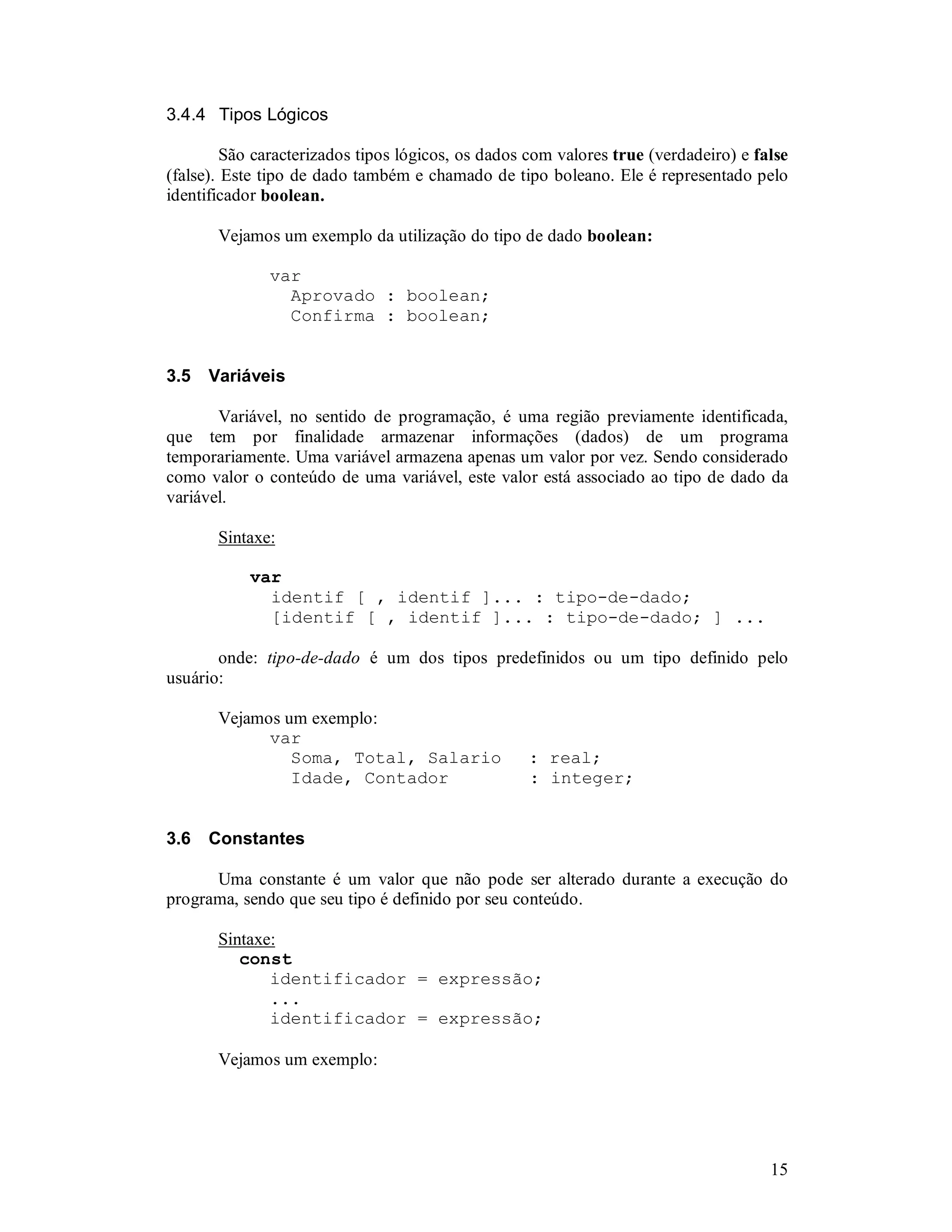 15
3.4.4 Tipos Lógicos
São caracterizados tipos lógicos, os dados com valores true (verdadeiro) e false
(false). Este tipo de dado também e chamado de tipo boleano. Ele é representado pelo
identificador boolean.
Vejamos um exemplo da utilização do tipo de dado boolean:
var
Aprovado : boolean;
Confirma : boolean;
3.5 Variáveis
Variável, no sentido de programação, é uma região previamente identificada,
que tem por finalidade armazenar informações (dados) de um programa
temporariamente. Uma variável armazena apenas um valor por vez. Sendo considerado
como valor o conteúdo de uma variável, este valor está associado ao tipo de dado da
variável.
Sintaxe:
var
identif [ , identif ]... : tipo-de-dado;
[identif [ , identif ]... : tipo-de-dado; ] ...
onde: tipo-de-dado é um dos tipos predefinidos ou um tipo definido pelo
usuário:
Vejamos um exemplo:
var
Soma, Total, Salario : real;
Idade, Contador : integer;
3.6 Constantes
Uma constante é um valor que não pode ser alterado durante a execução do
programa, sendo que seu tipo é definido por seu conteúdo.
Sintaxe:
const
identificador = expressão;
...
identificador = expressão;
Vejamos um exemplo:
 